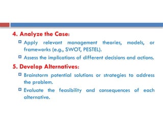 4. Analyze the Case:
 Apply relevant management theories, models, or
frameworks (e.g., SWOT, PESTEL).
 Assess the implications of different decisions and actions.
5. Develop Alternatives:
 Brainstorm potential solutions or strategies to address
the problem.
 Evaluate the feasibility and consequences of each
alternative.
 