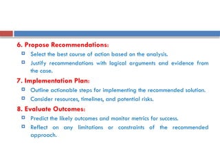 6. Propose Recommendations:
 Select the best course of action based on the analysis.
 Justify recommendations with logical arguments and evidence from
the case.
7. Implementation Plan:
 Outline actionable steps for implementing the recommended solution.
 Consider resources, timelines, and potential risks.
8. Evaluate Outcomes:
 Predict the likely outcomes and monitor metrics for success.
 Reflect on any limitations or constraints of the recommended
approach.
 