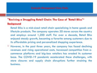 Example Management Case Study
"Reviving a Struggling Retail Chain: The Case of 'Retail Bliss'“
Background
Retail Bliss is a mid-sized retail chain specializing in home goods and
lifestyle products. The company operates 50 stores across the country
and employs around 1,200 staff. For over a decade, Retail Bliss
enjoyed steady growth, becoming a favorite among customers due to
its affordable pricing and personalized shopping experience.
 However, in the past three years, the company has faced declining
revenues and rising operational costs. Increased competition from e-
commerce platforms and big-box retailers has eroded its customer
base. The COVID-19 pandemic accelerated these challenges, with
store closures and supply chain disruptions further straining the
business.
 