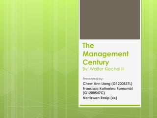 The
Management
Century
By: Walter Kiechel III

Presented by:
Chew Ann Liang (G1200837L)
Fransisca Katherina Rumambi
(G1200547C)
Norrizwan Rasip (xx)
 