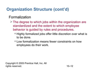 Organization Structure (cont’d)
• Formalization
 The degree to which jobs within the organization are
standardized and the extent to which employee
behavior is guided by rules and procedures.
 Highly

formalized jobs offer little discretion over what is
to be done.
 Low formalization means fewer constraints on how
employees do their work.

Copyright © 2005 Prentice Hall, Inc. All
rights reserved.

10–12

 