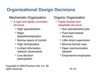 Organizational Design Decisions
• Mechanistic Organization
 A rigid and tightly controlled
structure
 High specialization
 Rigid
departmentalization
 Narrow spans of control
 High formalization
 Limited information
network (downward)
 Low decision
participation
Copyright © 2005 Prentice Hall, Inc. All
rights reserved.

• Organic Organization
 Highly flexible and
adaptable structure
 Non-standardized jobs
 Fluid team-based
structure
 Little direct supervision
 Minimal formal rules
 Open communication
network
 Empowered employees

10–13

 