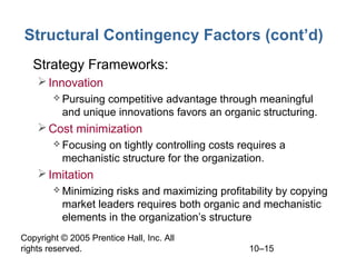 Structural Contingency Factors (cont’d)
• Strategy Frameworks:
 Innovation
 Pursuing

competitive advantage through meaningful
and unique innovations favors an organic structuring.

 Cost minimization
 Focusing

on tightly controlling costs requires a
mechanistic structure for the organization.

 Imitation
 Minimizing

risks and maximizing profitability by copying
market leaders requires both organic and mechanistic
elements in the organization’s structure

Copyright © 2005 Prentice Hall, Inc. All
rights reserved.

10–15

 