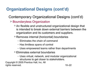 Organizational Designs (cont’d)
• Contemporary Organizational Designs (cont’d)
 Boundaryless Organization
 An

flexible and unstructured organizational design that
is intended to break down external barriers between the
organization and its customers and suppliers.
 Removes internal (horizontal) boundaries
– Eliminates the chain of command
– Has limitless spans of control
– Uses empowered teams rather than departments
 Eliminates

external boundaries

– Uses virtual, network, and modular organizational
structures to get closer to stakeholders.
Copyright © 2005 Prentice Hall, Inc. All
rights reserved.

10–22

 