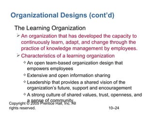 Organizational Designs (cont’d)
• The Learning Organization
 An organization that has developed the capacity to
continuously learn, adapt, and change through the
practice of knowledge management by employees.
 Characteristics of a learning organization
 An

open team-based organization design that
empowers employees
 Extensive and open information sharing
 Leadership that provides a shared vision of the
organization’s future, support and encouragement
 A strong culture of shared values, trust, openness, and
a sense of community.

Copyright © 2005 Prentice Hall, Inc. All
rights reserved.

10–24

 