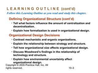 L E A R N I N G O U T L I N E (cont’d)
Follow this Learning Outline as you read and study this chapter.

Defining Organizational Structure (cont’d)
• Tell what factors influence the amount of centralization and
decentralization.
• Explain how formalization is used in organizational design.

Organizational Design Decisions
• Contrast mechanistic and organic organizations.
• Explain the relationship between strategy and structure.
• Tell how organizational size affects organizational design.
• Discuss Woodward’s findings in the relationship of
technology and structure.
• Explain how environmental uncertainty affect
organizational design.

Copyright © 2005 Prentice Hall, Inc. All
rights reserved.

10–3

 