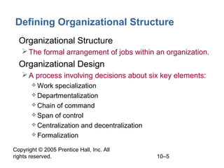 Defining Organizational Structure
• Organizational Structure
 The formal arrangement of jobs within an organization.

• Organizational Design
 A process involving decisions about six key elements:
 Work

specialization
 Departmentalization
 Chain of command
 Span of control
 Centralization and decentralization
 Formalization
Copyright © 2005 Prentice Hall, Inc. All
rights reserved.

10–5

 