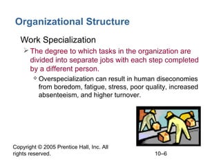 Organizational Structure
• Work Specialization
 The degree to which tasks in the organization are
divided into separate jobs with each step completed
by a different person.
 Overspecialization

can result in human diseconomies
from boredom, fatigue, stress, poor quality, increased
absenteeism, and higher turnover.

Copyright © 2005 Prentice Hall, Inc. All
rights reserved.

10–6

 