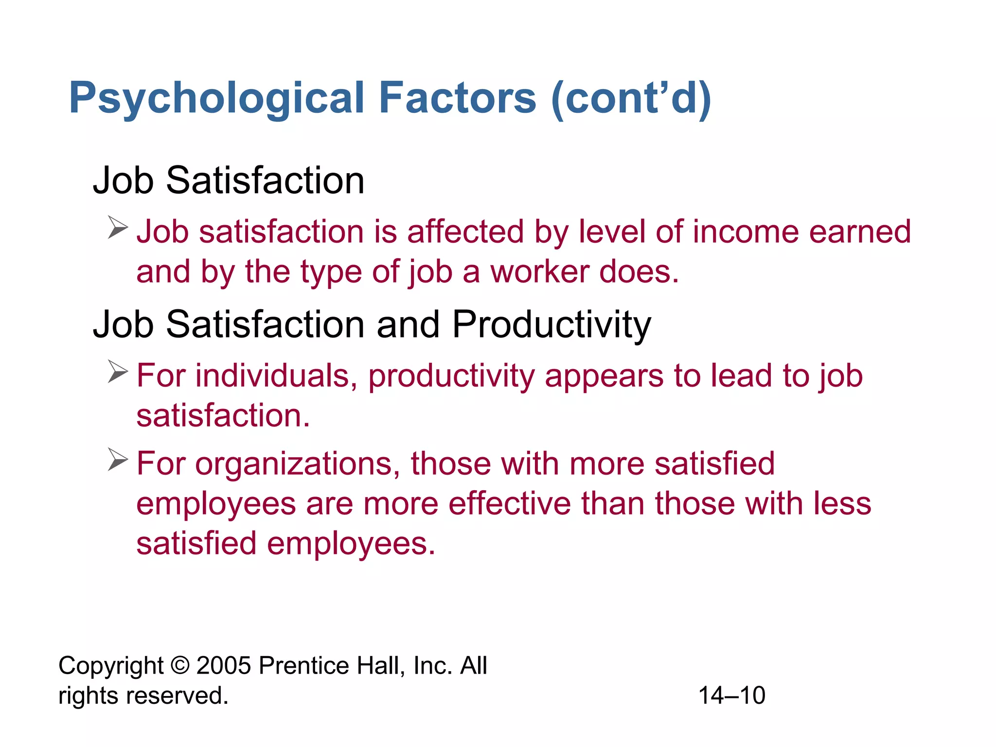 Copyright © 2005 Prentice Hall, Inc. All
rights reserved. 14–10
Psychological Factors (cont’d)
• Job Satisfaction
Job satisfaction is affected by level of income earned
and by the type of job a worker does.
• Job Satisfaction and Productivity
For individuals, productivity appears to lead to job
satisfaction.
For organizations, those with more satisfied
employees are more effective than those with less
satisfied employees.
 