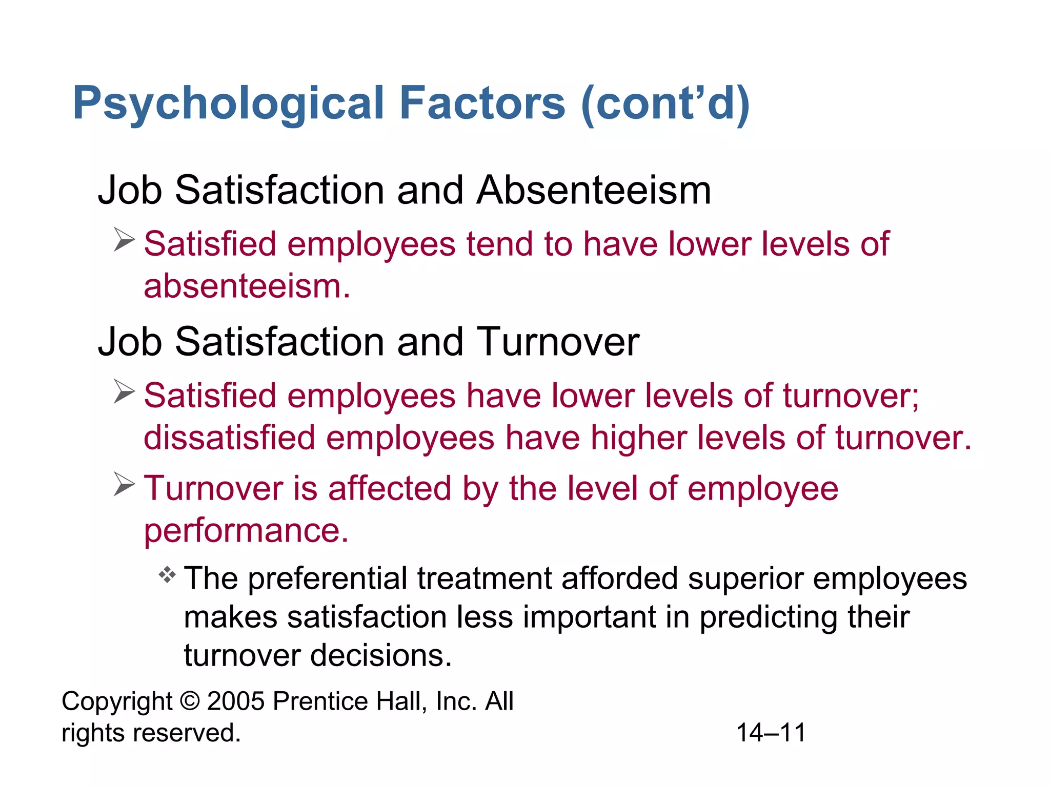 Copyright © 2005 Prentice Hall, Inc. All
rights reserved. 14–11
Psychological Factors (cont’d)
• Job Satisfaction and Absenteeism
Satisfied employees tend to have lower levels of
absenteeism.
• Job Satisfaction and Turnover
Satisfied employees have lower levels of turnover;
dissatisfied employees have higher levels of turnover.
Turnover is affected by the level of employee
performance.
 The preferential treatment afforded superior employees
makes satisfaction less important in predicting their
turnover decisions.
 
