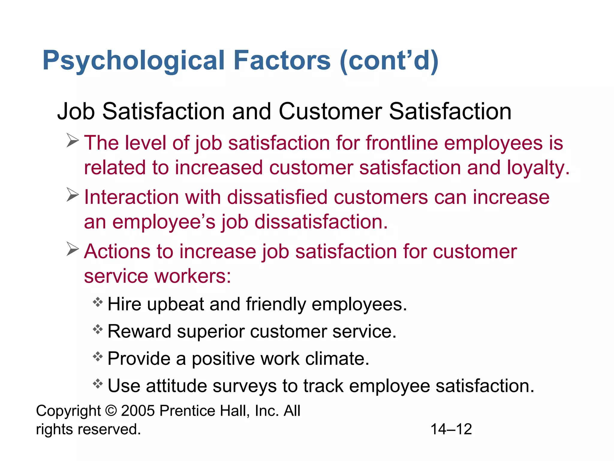 Copyright © 2005 Prentice Hall, Inc. All
rights reserved. 14–12
Psychological Factors (cont’d)
• Job Satisfaction and Customer Satisfaction
The level of job satisfaction for frontline employees is
related to increased customer satisfaction and loyalty.
Interaction with dissatisfied customers can increase
an employee’s job dissatisfaction.
Actions to increase job satisfaction for customer
service workers:
 Hire upbeat and friendly employees.
 Reward superior customer service.
 Provide a positive work climate.
 Use attitude surveys to track employee satisfaction.
 