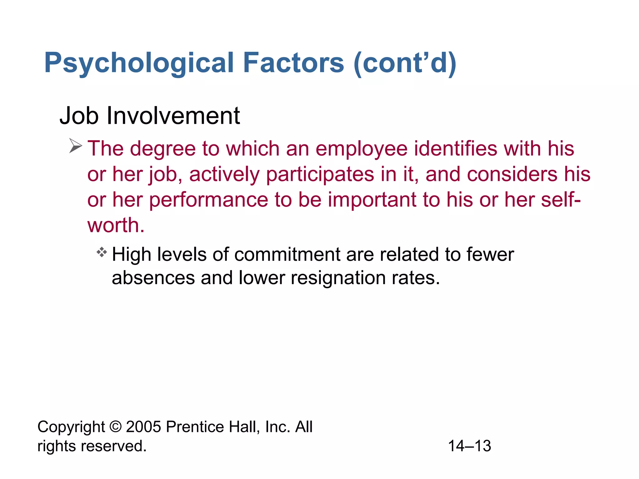 Copyright © 2005 Prentice Hall, Inc. All
rights reserved. 14–13
Psychological Factors (cont’d)
• Job Involvement
The degree to which an employee identifies with his
or her job, actively participates in it, and considers his
or her performance to be important to his or her self-
worth.
 High levels of commitment are related to fewer
absences and lower resignation rates.
 