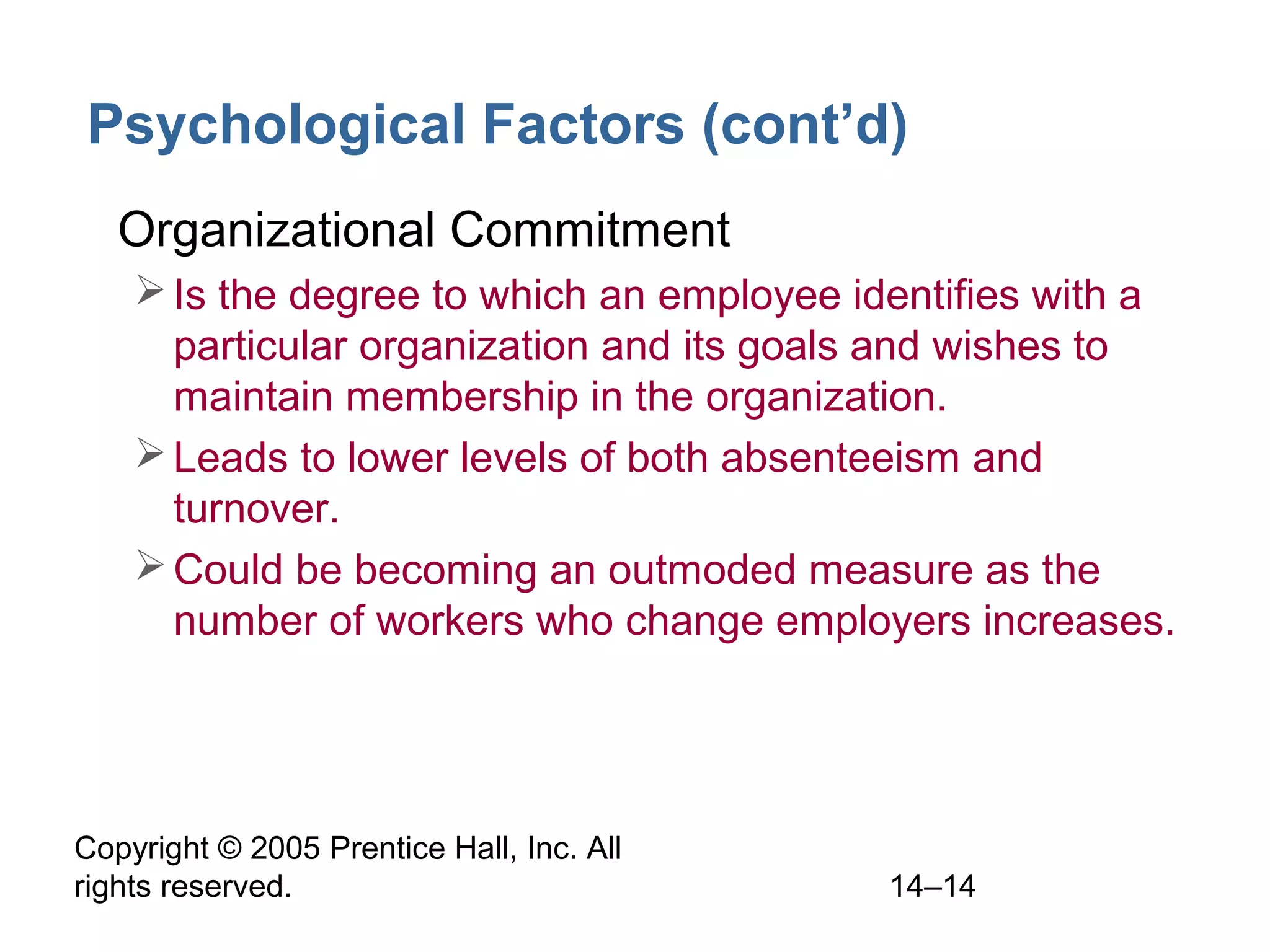 Copyright © 2005 Prentice Hall, Inc. All
rights reserved. 14–14
Psychological Factors (cont’d)
• Organizational Commitment
Is the degree to which an employee identifies with a
particular organization and its goals and wishes to
maintain membership in the organization.
Leads to lower levels of both absenteeism and
turnover.
Could be becoming an outmoded measure as the
number of workers who change employers increases.
 
