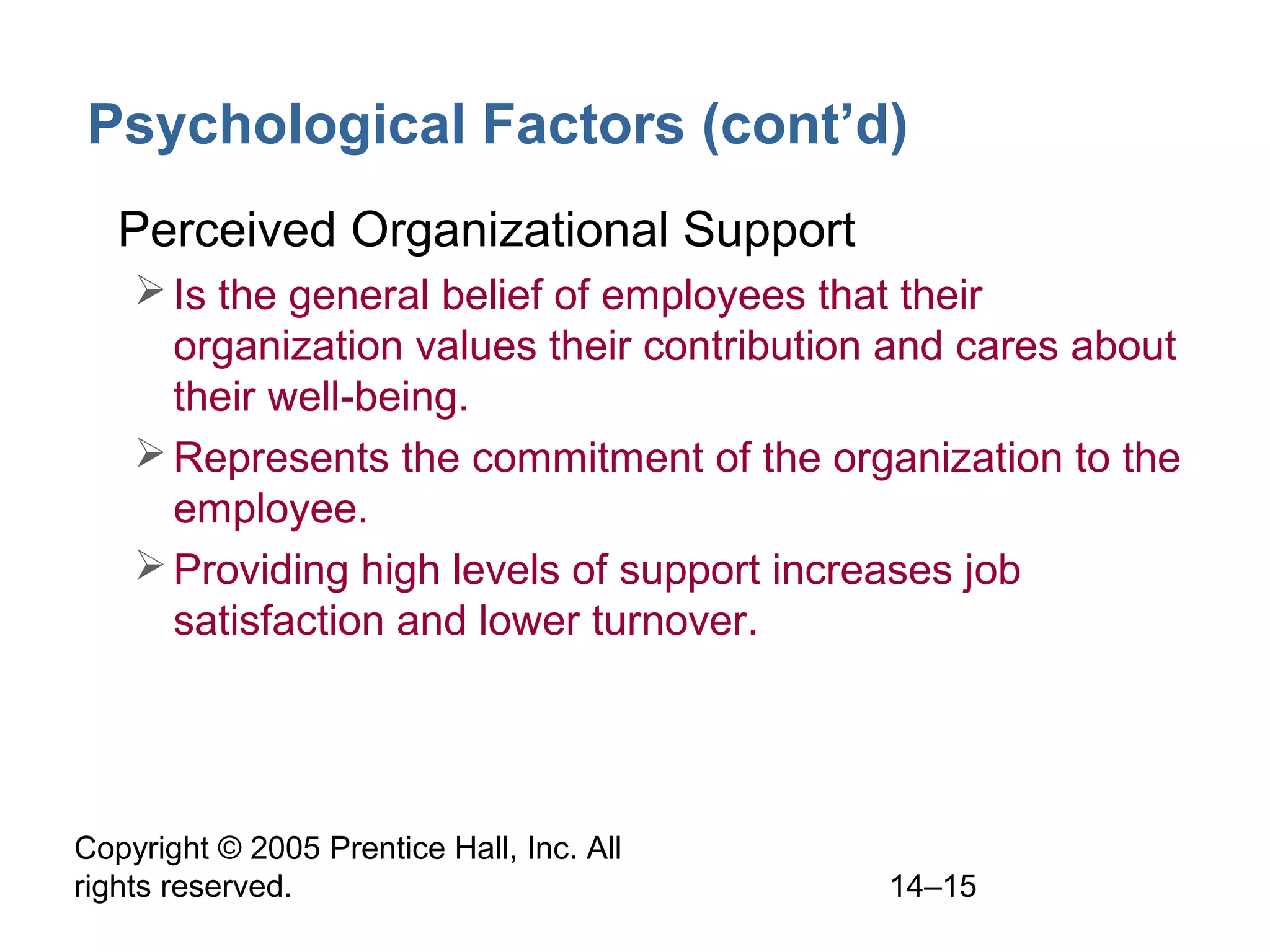 Copyright © 2005 Prentice Hall, Inc. All
rights reserved. 14–15
Psychological Factors (cont’d)
• Perceived Organizational Support
Is the general belief of employees that their
organization values their contribution and cares about
their well-being.
Represents the commitment of the organization to the
employee.
Providing high levels of support increases job
satisfaction and lower turnover.
 