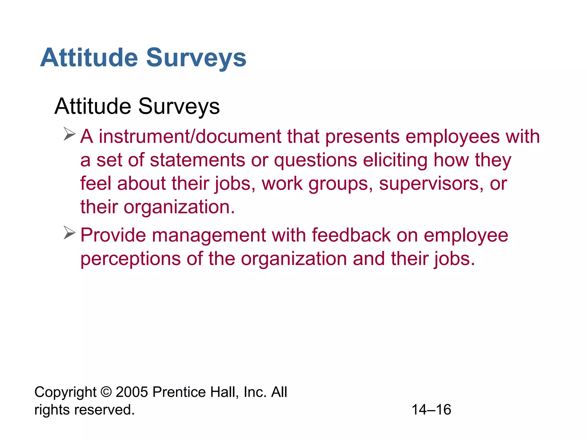 Copyright © 2005 Prentice Hall, Inc. All
rights reserved. 14–16
Attitude Surveys
• Attitude Surveys
A instrument/document that presents employees with
a set of statements or questions eliciting how they
feel about their jobs, work groups, supervisors, or
their organization.
Provide management with feedback on employee
perceptions of the organization and their jobs.
 