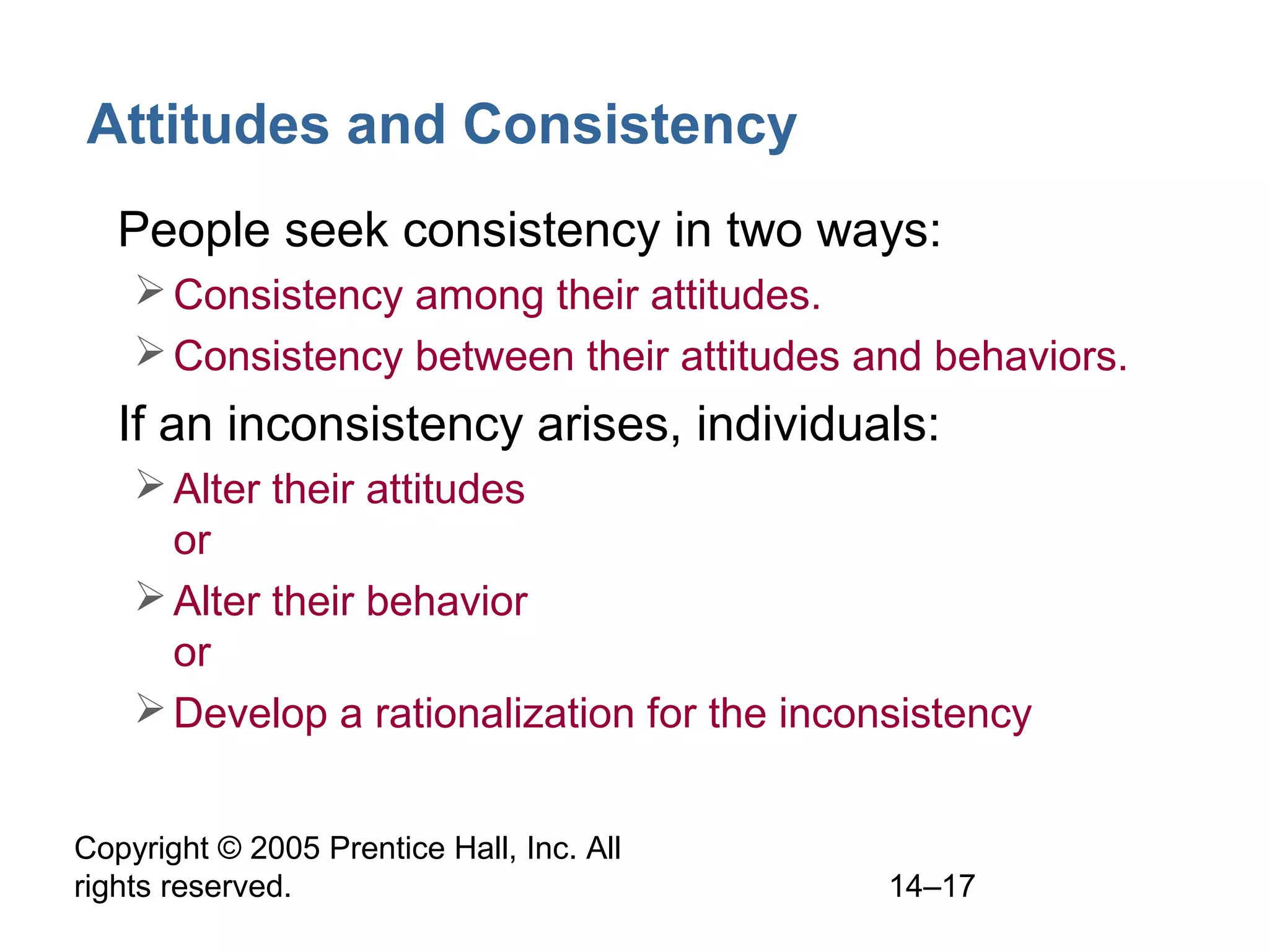 Copyright © 2005 Prentice Hall, Inc. All
rights reserved. 14–17
Attitudes and Consistency
• People seek consistency in two ways:
Consistency among their attitudes.
Consistency between their attitudes and behaviors.
• If an inconsistency arises, individuals:
Alter their attitudes
or
Alter their behavior
or
Develop a rationalization for the inconsistency
 