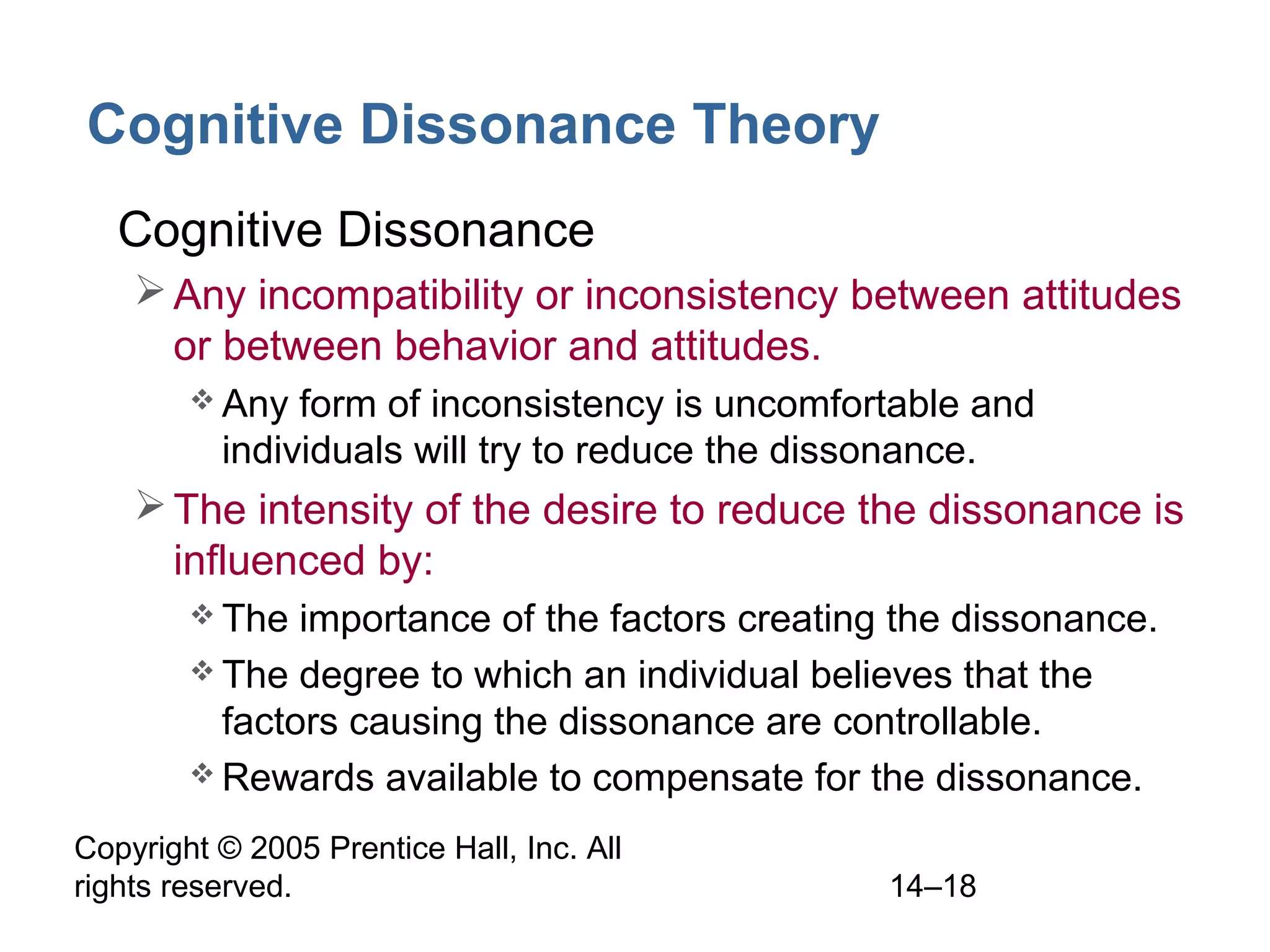 Copyright © 2005 Prentice Hall, Inc. All
rights reserved. 14–18
Cognitive Dissonance Theory
• Cognitive Dissonance
Any incompatibility or inconsistency between attitudes
or between behavior and attitudes.
 Any form of inconsistency is uncomfortable and
individuals will try to reduce the dissonance.
The intensity of the desire to reduce the dissonance is
influenced by:
 The importance of the factors creating the dissonance.
 The degree to which an individual believes that the
factors causing the dissonance are controllable.
 Rewards available to compensate for the dissonance.
 
