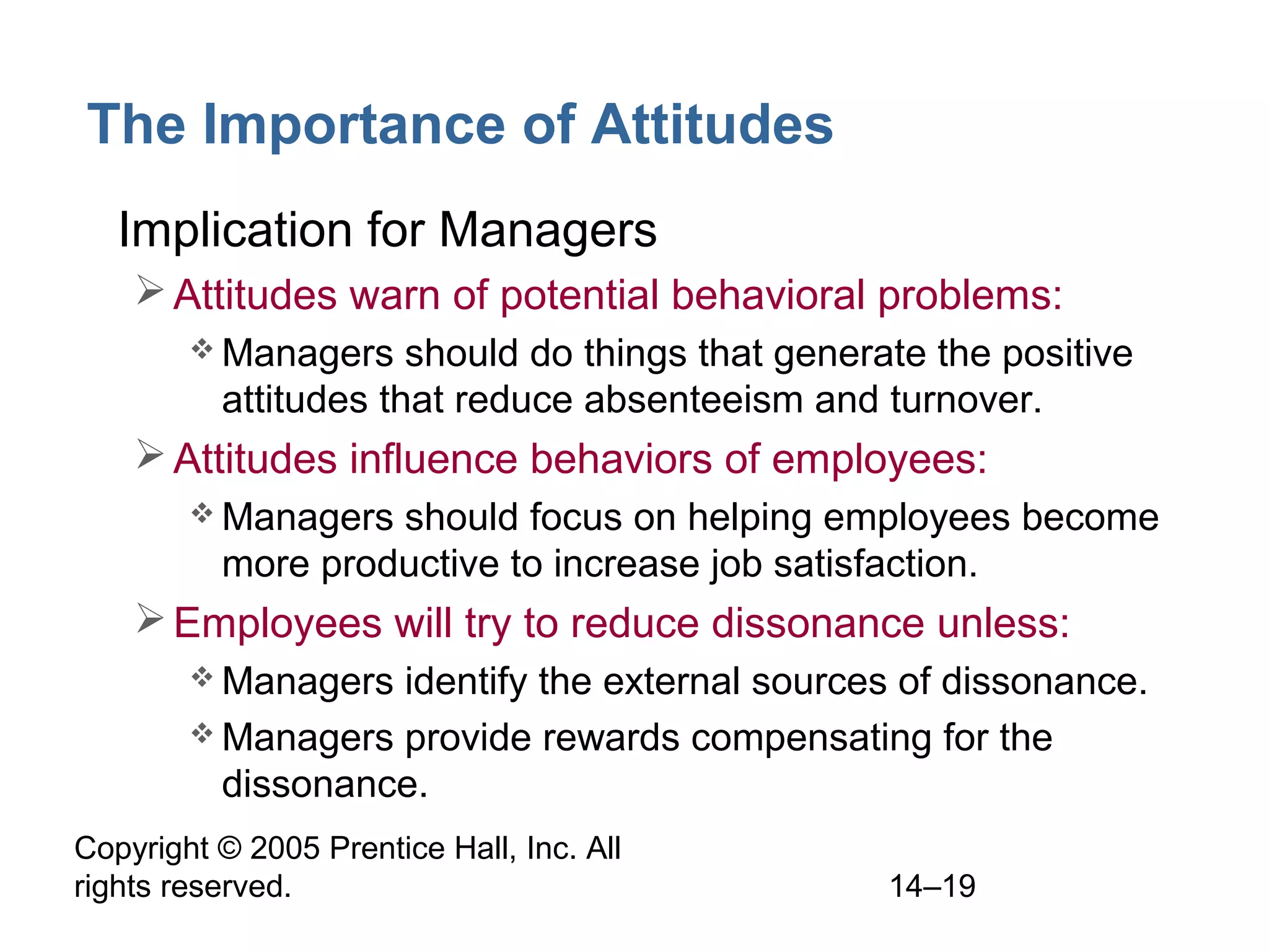 Copyright © 2005 Prentice Hall, Inc. All
rights reserved. 14–19
The Importance of Attitudes
• Implication for Managers
Attitudes warn of potential behavioral problems:
 Managers should do things that generate the positive
attitudes that reduce absenteeism and turnover.
Attitudes influence behaviors of employees:
 Managers should focus on helping employees become
more productive to increase job satisfaction.
Employees will try to reduce dissonance unless:
 Managers identify the external sources of dissonance.
 Managers provide rewards compensating for the
dissonance.
 
