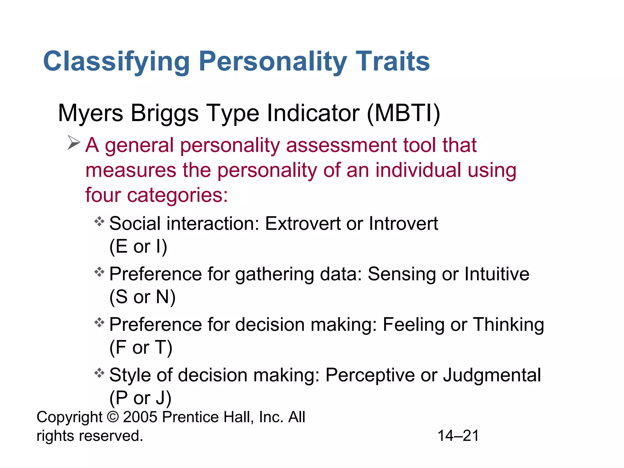 Copyright © 2005 Prentice Hall, Inc. All
rights reserved. 14–21
Classifying Personality Traits
• Myers Briggs Type Indicator (MBTI)
A general personality assessment tool that
measures the personality of an individual using
four categories:
 Social interaction: Extrovert or Introvert
(E or I)
 Preference for gathering data: Sensing or Intuitive
(S or N)
 Preference for decision making: Feeling or Thinking
(F or T)
 Style of decision making: Perceptive or Judgmental
(P or J)
 