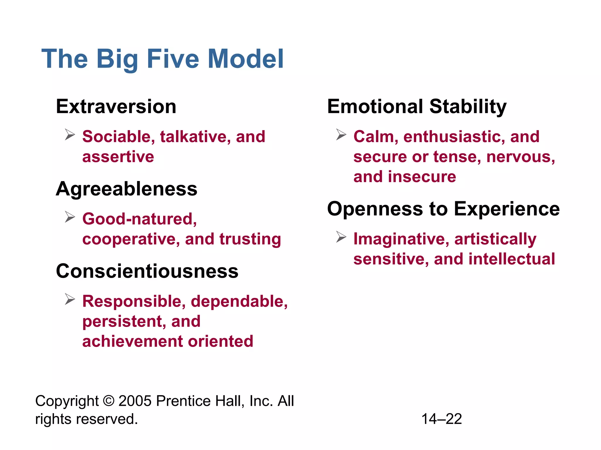 Copyright © 2005 Prentice Hall, Inc. All
rights reserved. 14–22
The Big Five Model
• Extraversion
 Sociable, talkative, and
assertive
• Agreeableness
 Good-natured,
cooperative, and trusting
• Conscientiousness
 Responsible, dependable,
persistent, and
achievement oriented
• Emotional Stability
 Calm, enthusiastic, and
secure or tense, nervous,
and insecure
• Openness to Experience
 Imaginative, artistically
sensitive, and intellectual
 