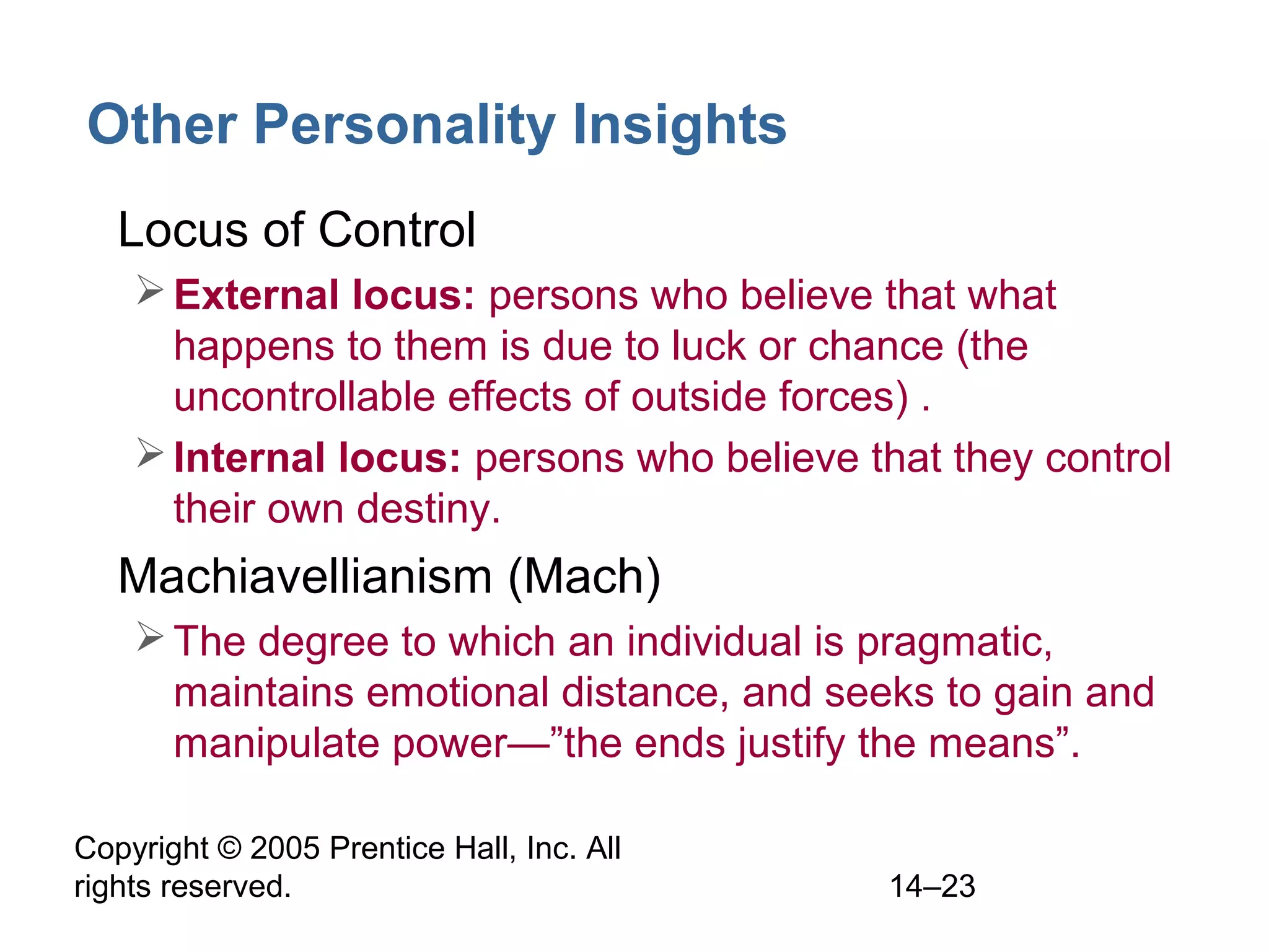 Copyright © 2005 Prentice Hall, Inc. All
rights reserved. 14–23
Other Personality Insights
• Locus of Control
External locus: persons who believe that what
happens to them is due to luck or chance (the
uncontrollable effects of outside forces) .
Internal locus: persons who believe that they control
their own destiny.
• Machiavellianism (Mach)
The degree to which an individual is pragmatic,
maintains emotional distance, and seeks to gain and
manipulate power—”the ends justify the means”.
 