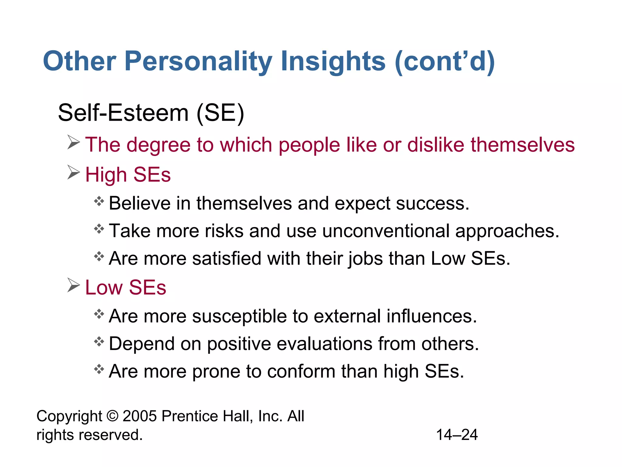 Copyright © 2005 Prentice Hall, Inc. All
rights reserved. 14–24
Other Personality Insights (cont’d)
• Self-Esteem (SE)
The degree to which people like or dislike themselves
High SEs
 Believe in themselves and expect success.
 Take more risks and use unconventional approaches.
 Are more satisfied with their jobs than Low SEs.
Low SEs
 Are more susceptible to external influences.
 Depend on positive evaluations from others.
 Are more prone to conform than high SEs.
 