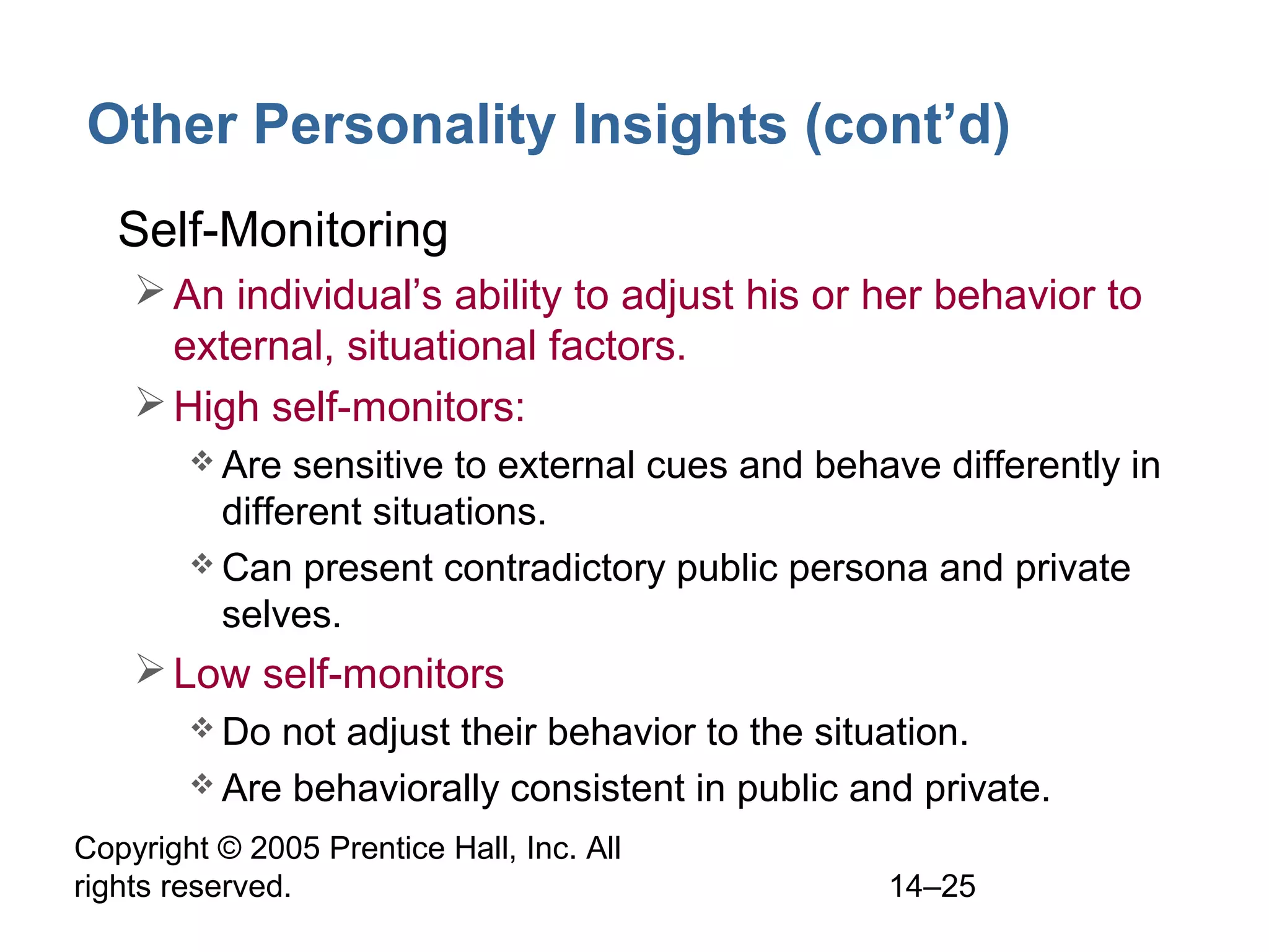 Copyright © 2005 Prentice Hall, Inc. All
rights reserved. 14–25
Other Personality Insights (cont’d)
• Self-Monitoring
An individual’s ability to adjust his or her behavior to
external, situational factors.
High self-monitors:
 Are sensitive to external cues and behave differently in
different situations.
 Can present contradictory public persona and private
selves.
Low self-monitors
 Do not adjust their behavior to the situation.
 Are behaviorally consistent in public and private.
 