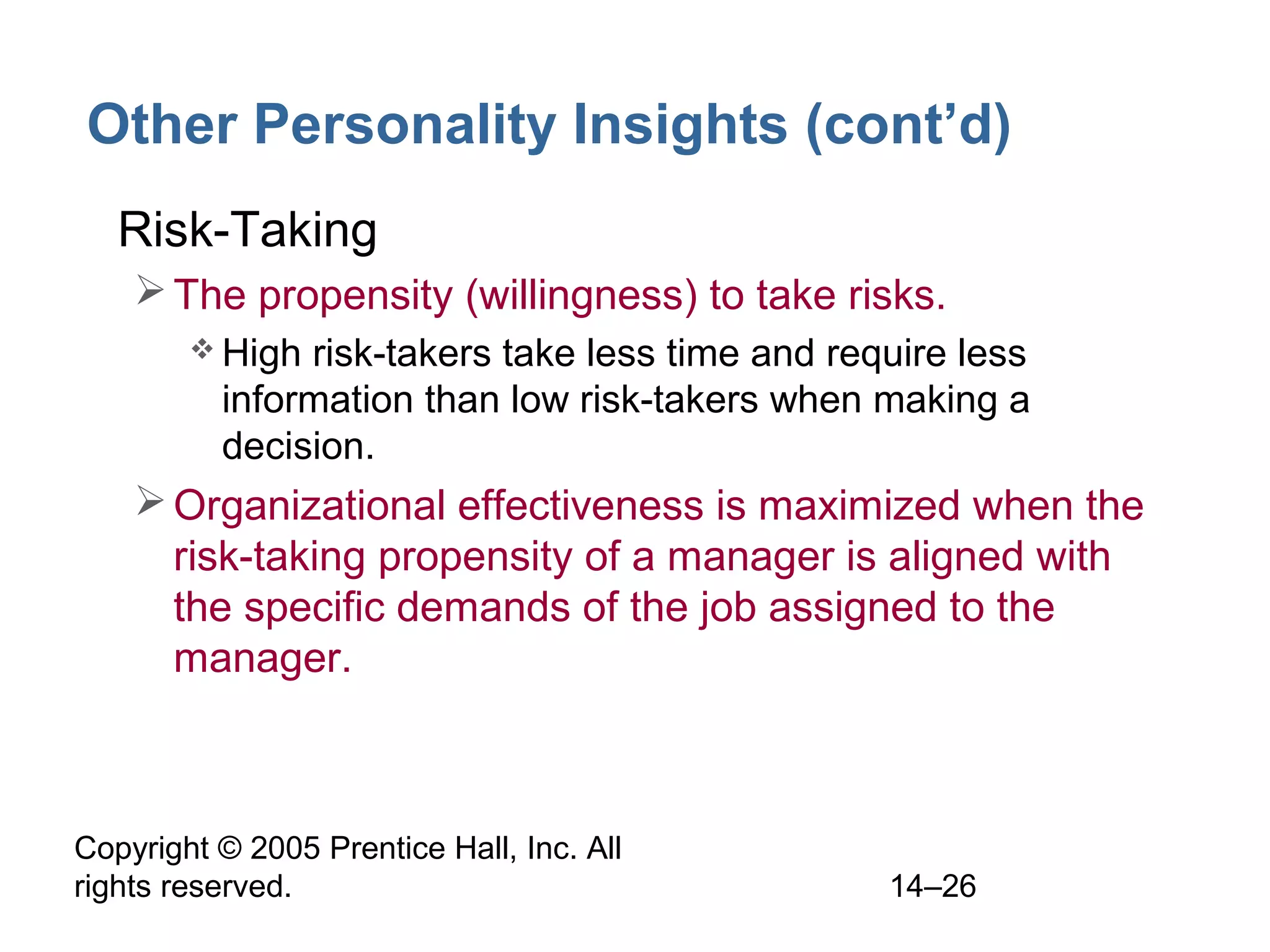 Copyright © 2005 Prentice Hall, Inc. All
rights reserved. 14–26
Other Personality Insights (cont’d)
• Risk-Taking
The propensity (willingness) to take risks.
 High risk-takers take less time and require less
information than low risk-takers when making a
decision.
Organizational effectiveness is maximized when the
risk-taking propensity of a manager is aligned with
the specific demands of the job assigned to the
manager.
 