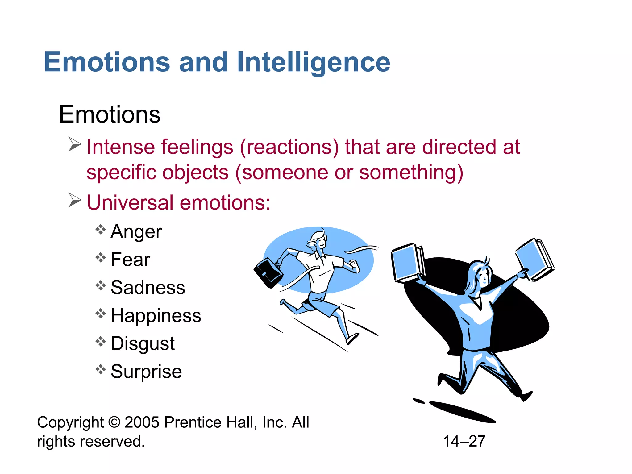 Copyright © 2005 Prentice Hall, Inc. All
rights reserved. 14–27
Emotions and Intelligence
• Emotions
Intense feelings (reactions) that are directed at
specific objects (someone or something)
Universal emotions:
 Anger
 Fear
 Sadness
 Happiness
 Disgust
 Surprise
 