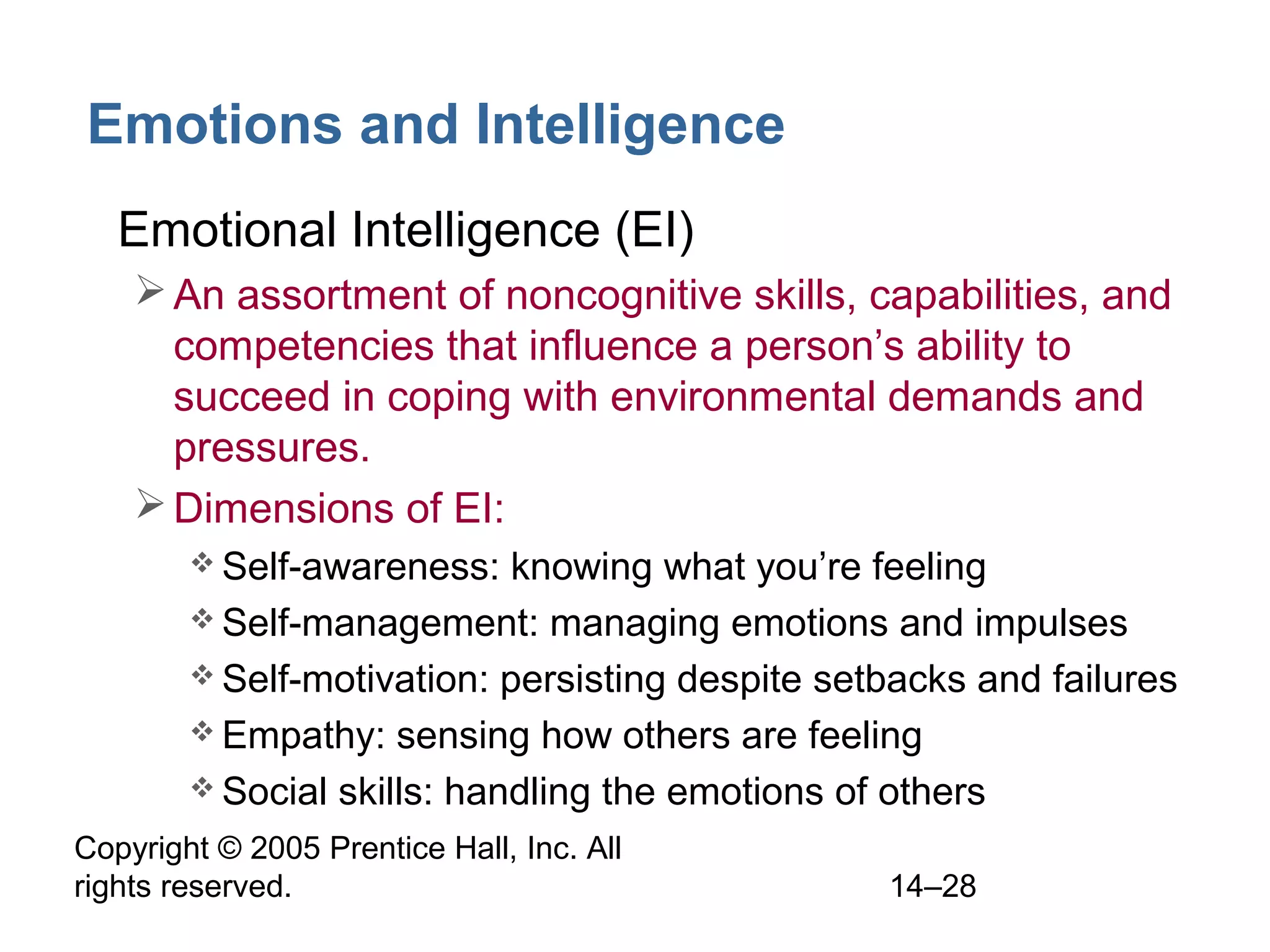 Copyright © 2005 Prentice Hall, Inc. All
rights reserved. 14–28
Emotions and Intelligence
• Emotional Intelligence (EI)
An assortment of noncognitive skills, capabilities, and
competencies that influence a person’s ability to
succeed in coping with environmental demands and
pressures.
Dimensions of EI:
 Self-awareness: knowing what you’re feeling
 Self-management: managing emotions and impulses
 Self-motivation: persisting despite setbacks and failures
 Empathy: sensing how others are feeling
 Social skills: handling the emotions of others
 