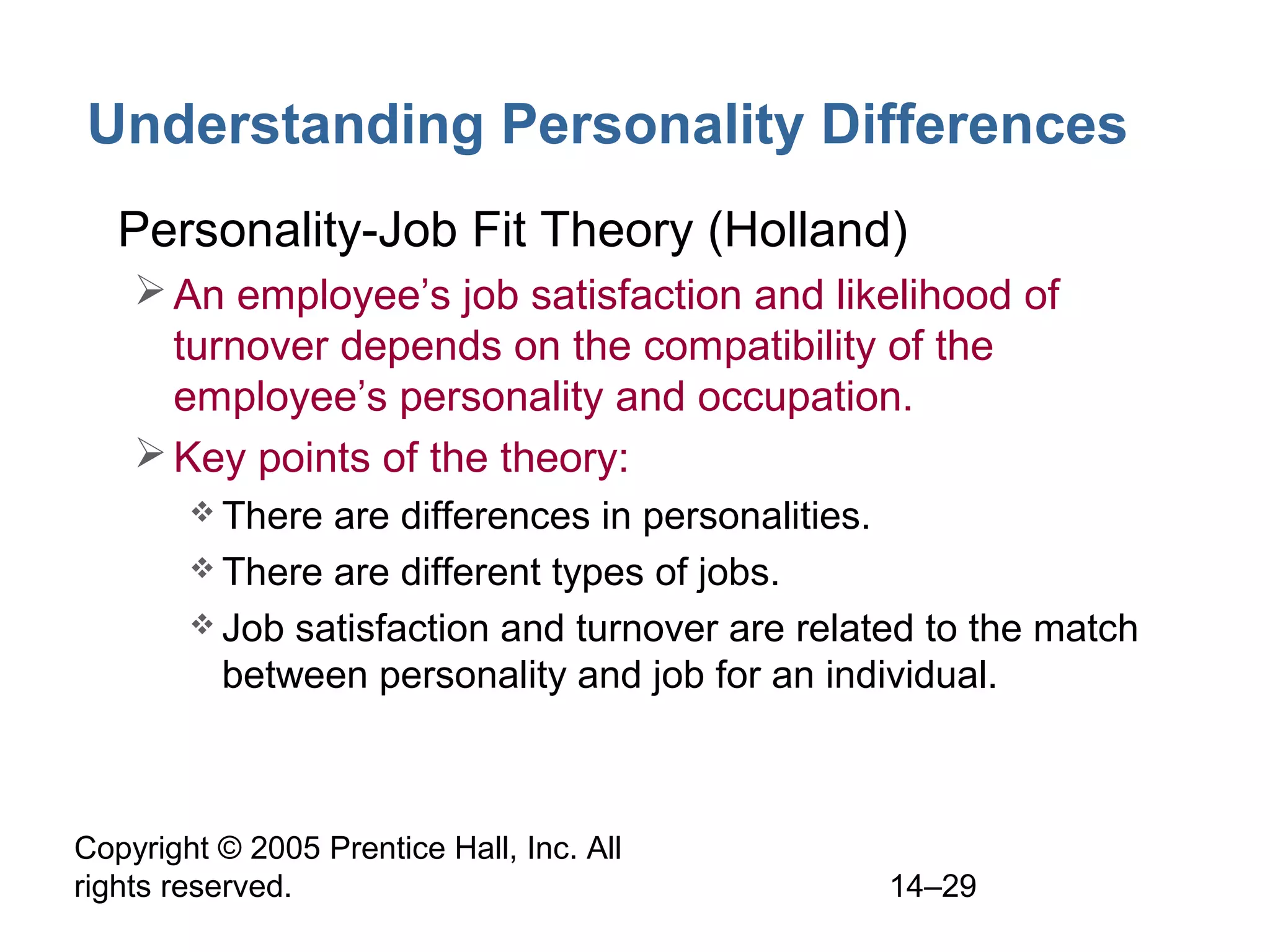 Copyright © 2005 Prentice Hall, Inc. All
rights reserved. 14–29
Understanding Personality Differences
• Personality-Job Fit Theory (Holland)
An employee’s job satisfaction and likelihood of
turnover depends on the compatibility of the
employee’s personality and occupation.
Key points of the theory:
 There are differences in personalities.
 There are different types of jobs.
 Job satisfaction and turnover are related to the match
between personality and job for an individual.
 