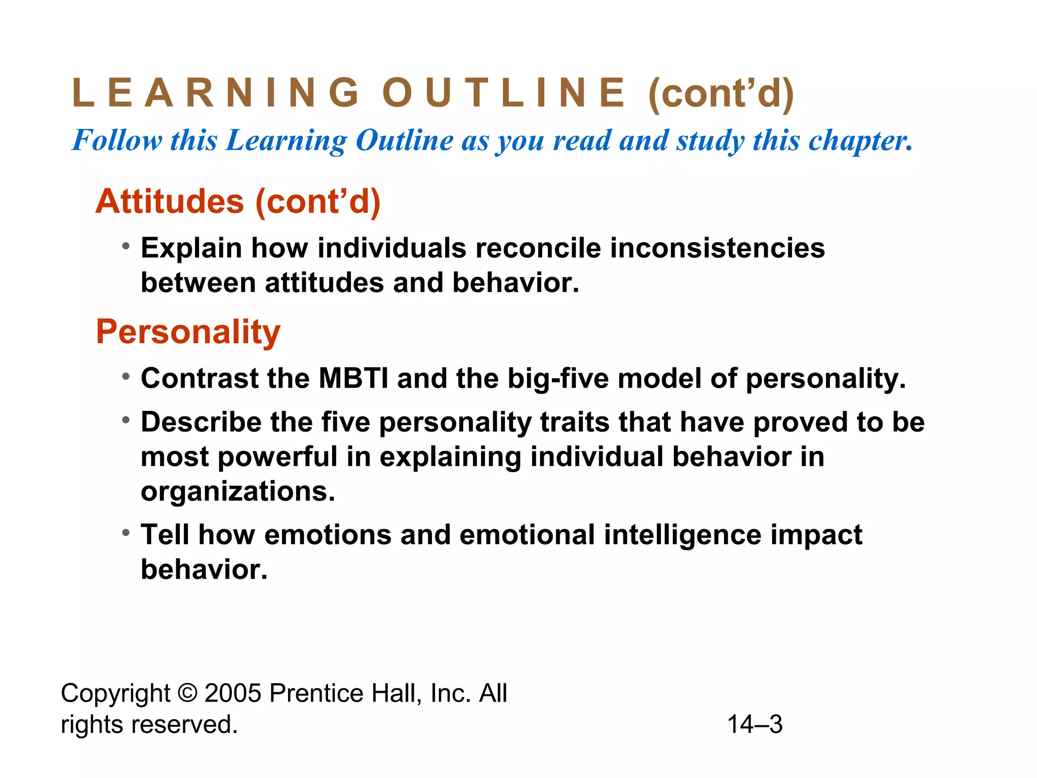 Copyright © 2005 Prentice Hall, Inc. All
rights reserved. 14–3
L E A R N I N G O U T L I N E (cont’d)
Follow this Learning Outline as you read and study this chapter.
Attitudes (cont’d)
• Explain how individuals reconcile inconsistencies
between attitudes and behavior.
Personality
• Contrast the MBTI and the big-five model of personality.
• Describe the five personality traits that have proved to be
most powerful in explaining individual behavior in
organizations.
• Tell how emotions and emotional intelligence impact
behavior.
 