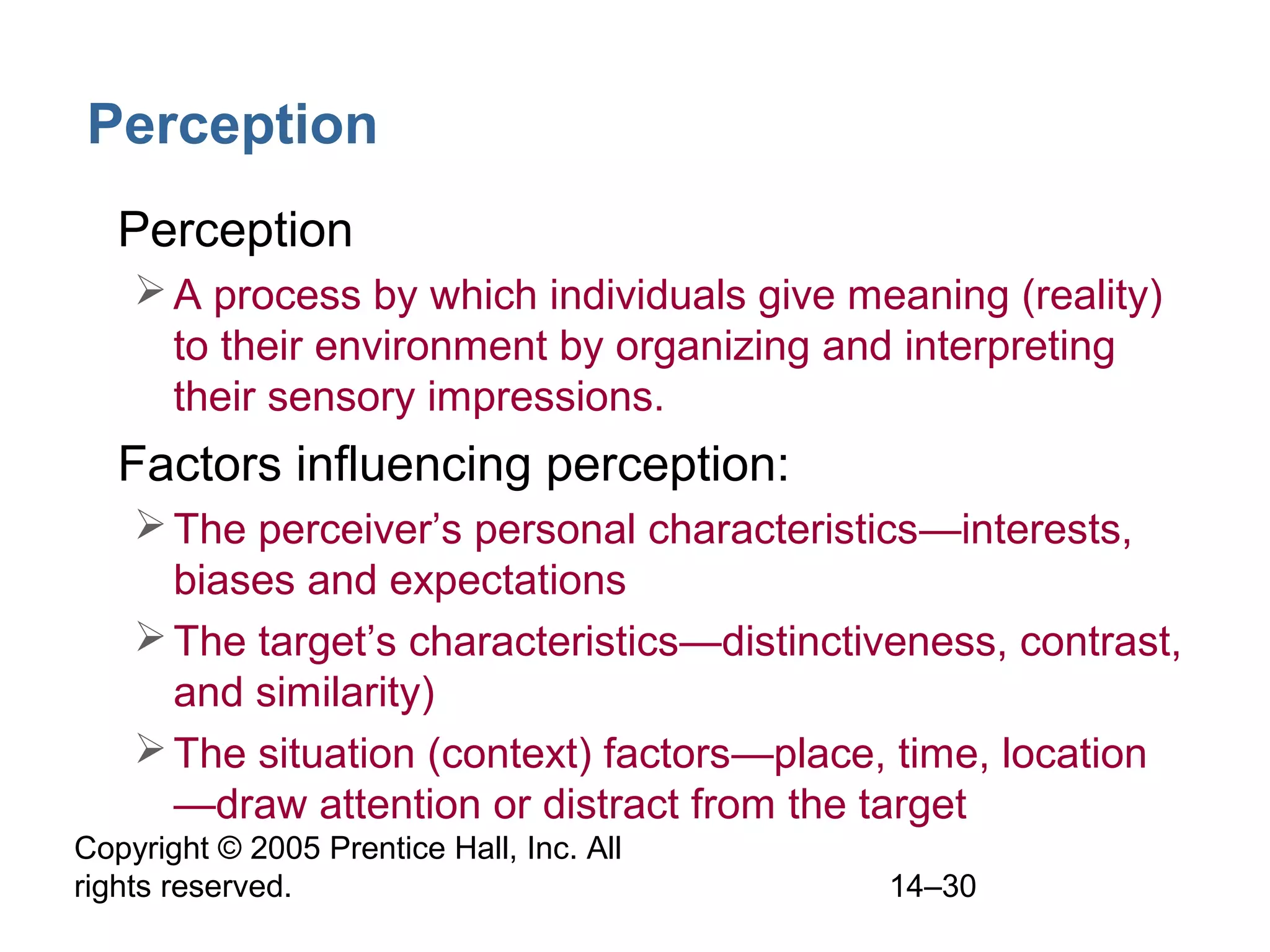Copyright © 2005 Prentice Hall, Inc. All
rights reserved. 14–30
Perception
• Perception
A process by which individuals give meaning (reality)
to their environment by organizing and interpreting
their sensory impressions.
• Factors influencing perception:
The perceiver’s personal characteristics—interests,
biases and expectations
The target’s characteristics—distinctiveness, contrast,
and similarity)
The situation (context) factors—place, time, location
—draw attention or distract from the target
 