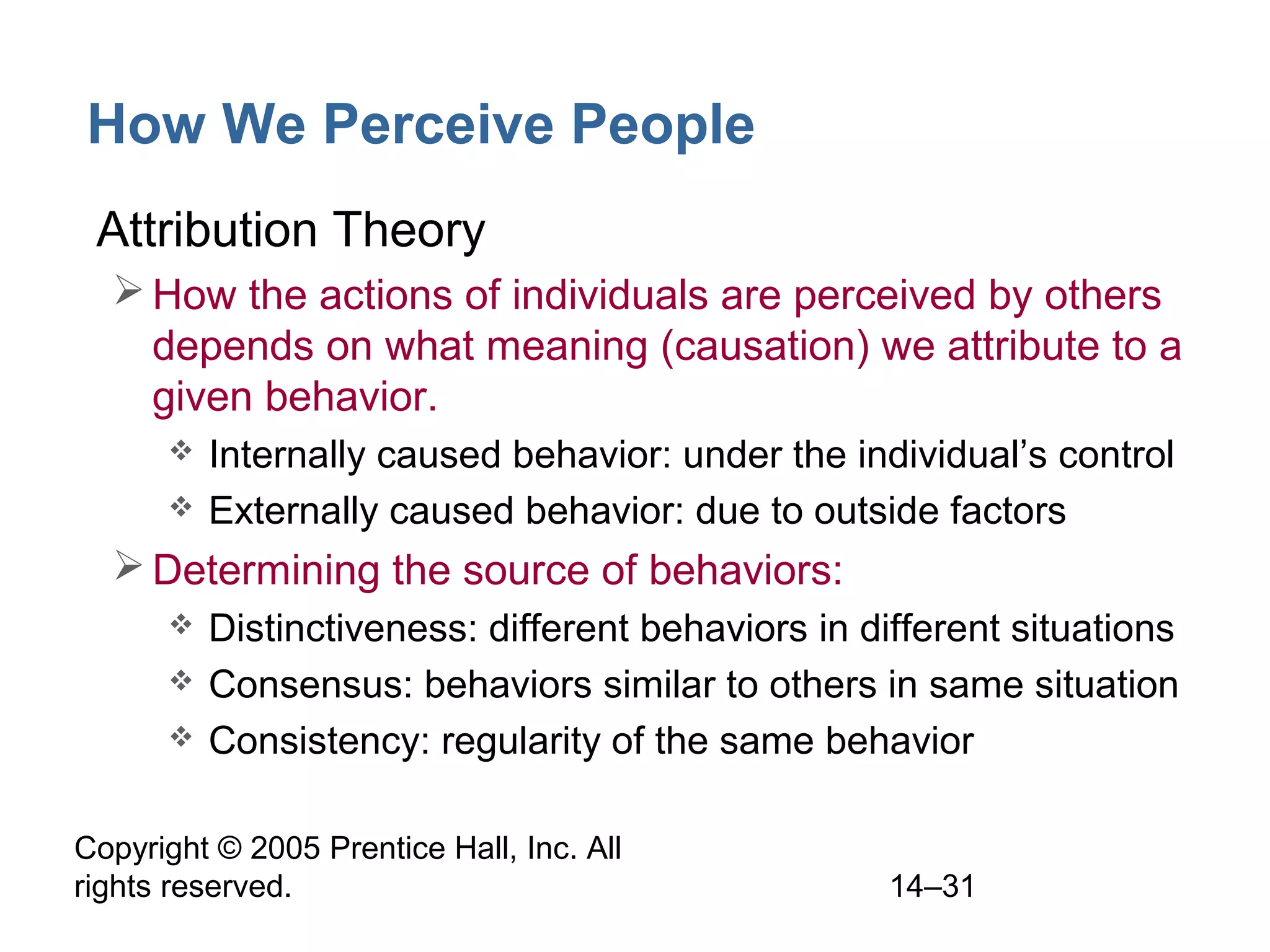 Copyright © 2005 Prentice Hall, Inc. All
rights reserved. 14–31
How We Perceive People
• Attribution Theory
How the actions of individuals are perceived by others
depends on what meaning (causation) we attribute to a
given behavior.
 Internally caused behavior: under the individual’s control
 Externally caused behavior: due to outside factors
Determining the source of behaviors:
 Distinctiveness: different behaviors in different situations
 Consensus: behaviors similar to others in same situation
 Consistency: regularity of the same behavior
 