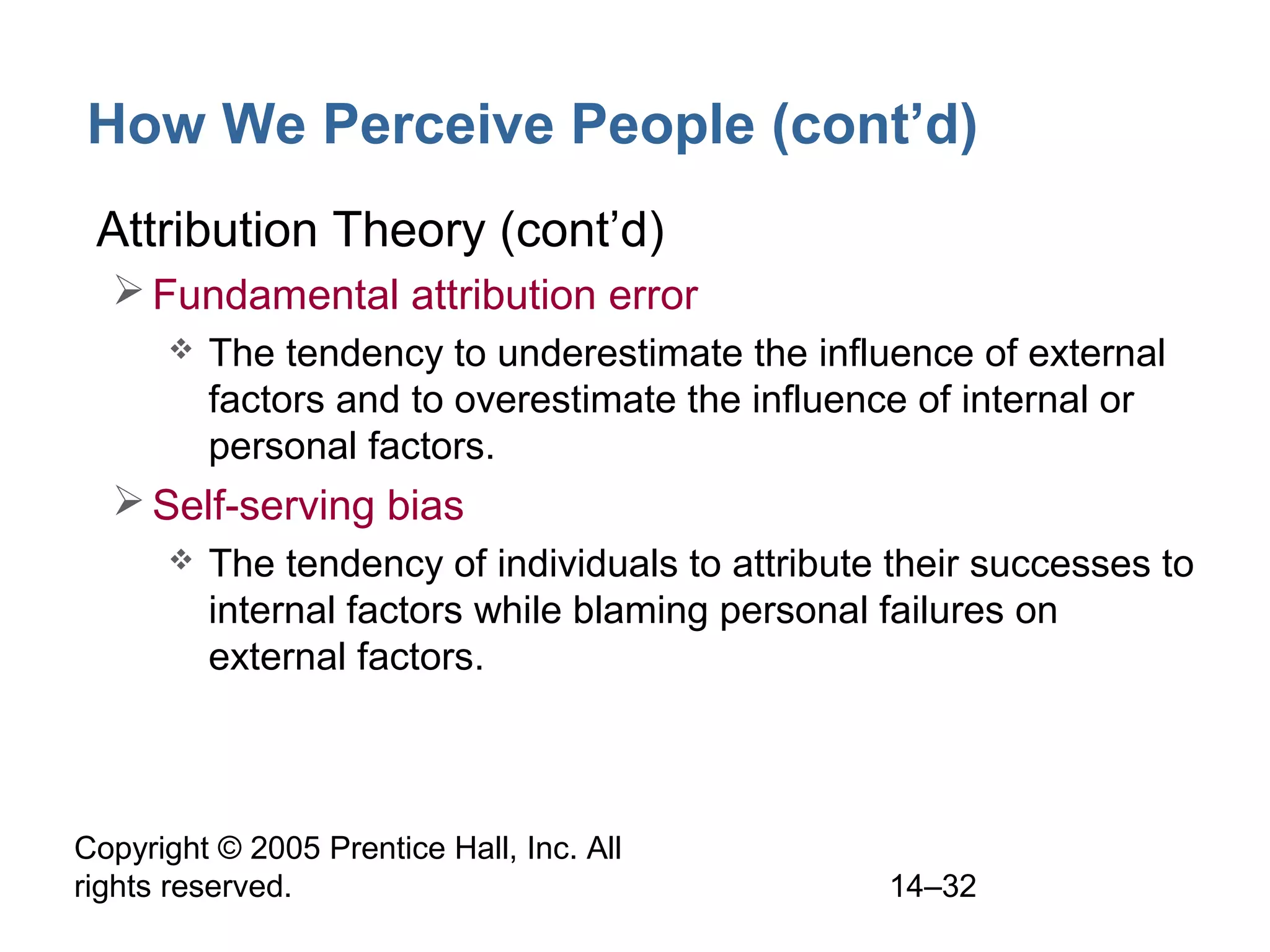 Copyright © 2005 Prentice Hall, Inc. All
rights reserved. 14–32
How We Perceive People (cont’d)
• Attribution Theory (cont’d)
Fundamental attribution error
 The tendency to underestimate the influence of external
factors and to overestimate the influence of internal or
personal factors.
Self-serving bias
 The tendency of individuals to attribute their successes to
internal factors while blaming personal failures on
external factors.
 