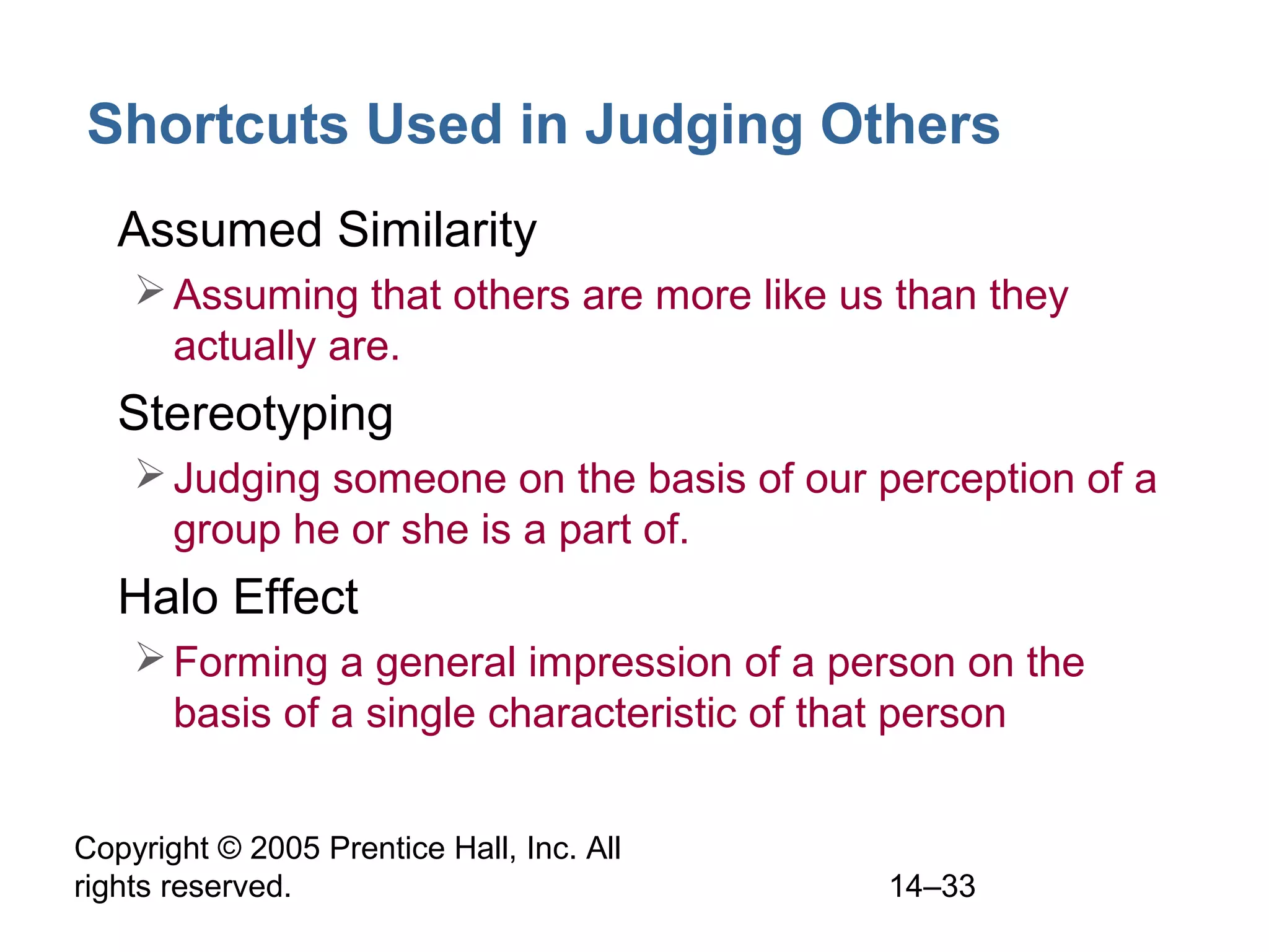 Copyright © 2005 Prentice Hall, Inc. All
rights reserved. 14–33
Shortcuts Used in Judging Others
• Assumed Similarity
Assuming that others are more like us than they
actually are.
• Stereotyping
Judging someone on the basis of our perception of a
group he or she is a part of.
• Halo Effect
Forming a general impression of a person on the
basis of a single characteristic of that person
 