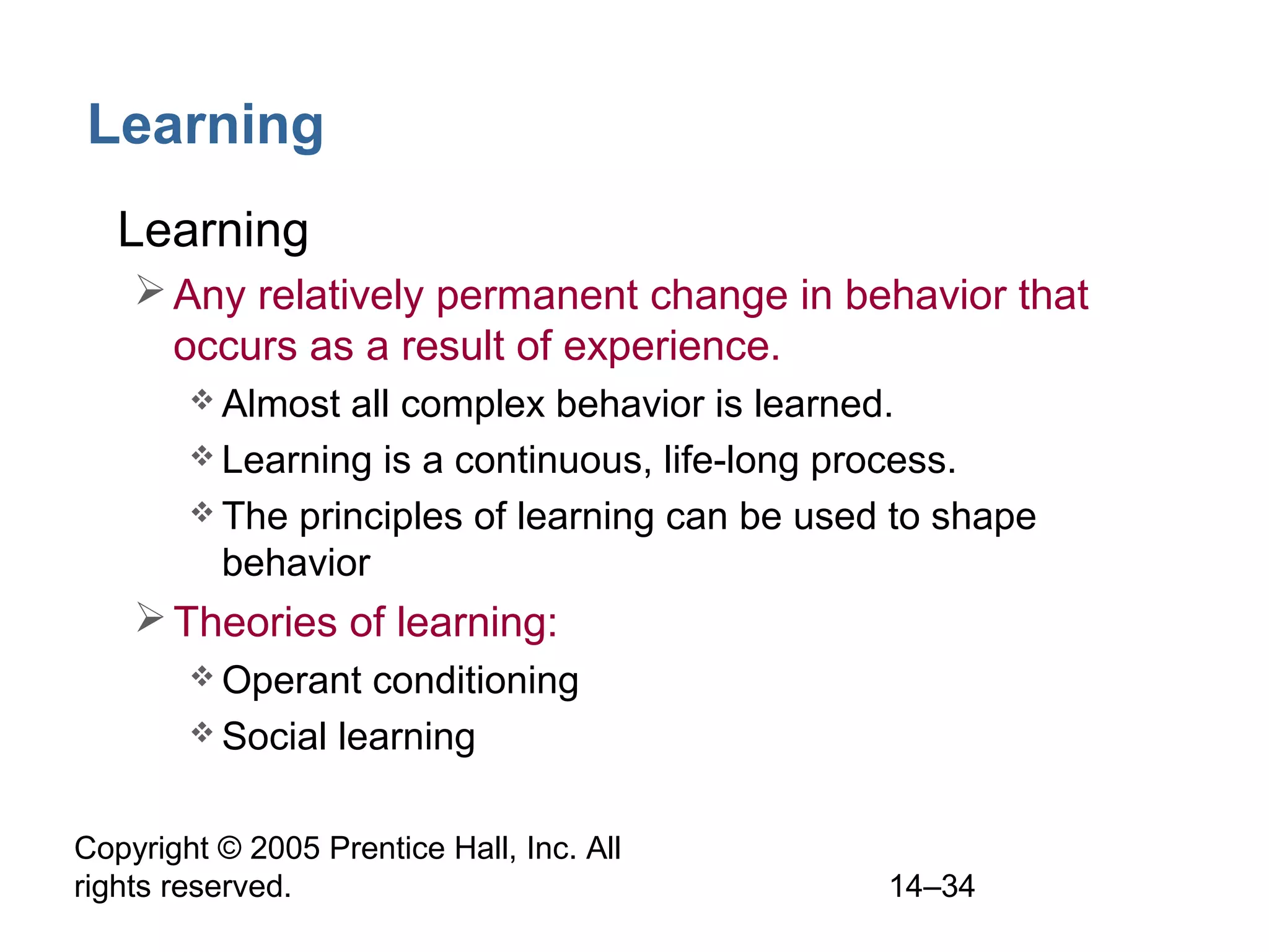 Copyright © 2005 Prentice Hall, Inc. All
rights reserved. 14–34
Learning
• Learning
Any relatively permanent change in behavior that
occurs as a result of experience.
 Almost all complex behavior is learned.
 Learning is a continuous, life-long process.
 The principles of learning can be used to shape
behavior
Theories of learning:
 Operant conditioning
 Social learning
 