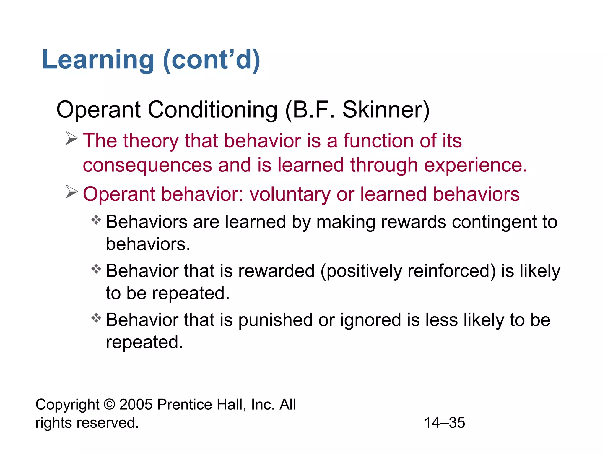 Copyright © 2005 Prentice Hall, Inc. All
rights reserved. 14–35
Learning (cont’d)
• Operant Conditioning (B.F. Skinner)
The theory that behavior is a function of its
consequences and is learned through experience.
Operant behavior: voluntary or learned behaviors
 Behaviors are learned by making rewards contingent to
behaviors.
 Behavior that is rewarded (positively reinforced) is likely
to be repeated.
 Behavior that is punished or ignored is less likely to be
repeated.
 