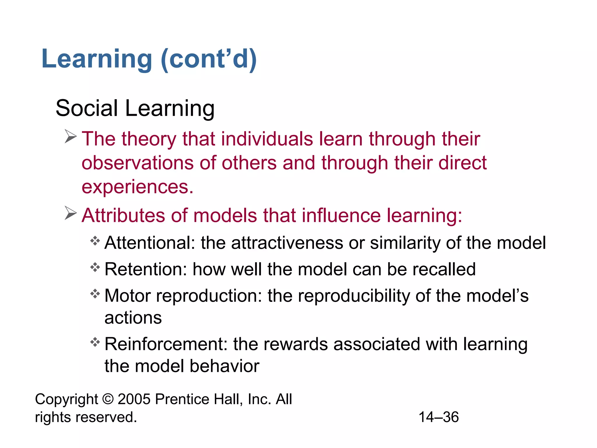Copyright © 2005 Prentice Hall, Inc. All
rights reserved. 14–36
Learning (cont’d)
• Social Learning
The theory that individuals learn through their
observations of others and through their direct
experiences.
Attributes of models that influence learning:
 Attentional: the attractiveness or similarity of the model
 Retention: how well the model can be recalled
 Motor reproduction: the reproducibility of the model’s
actions
 Reinforcement: the rewards associated with learning
the model behavior
 