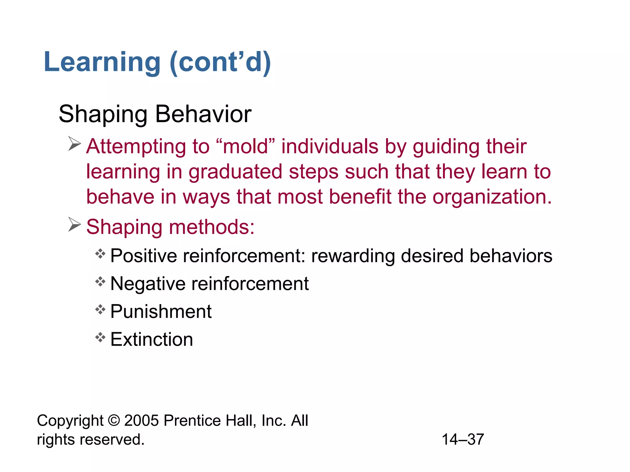 Copyright © 2005 Prentice Hall, Inc. All
rights reserved. 14–37
Learning (cont’d)
• Shaping Behavior
Attempting to “mold” individuals by guiding their
learning in graduated steps such that they learn to
behave in ways that most benefit the organization.
Shaping methods:
 Positive reinforcement: rewarding desired behaviors
 Negative reinforcement
 Punishment
 Extinction
 