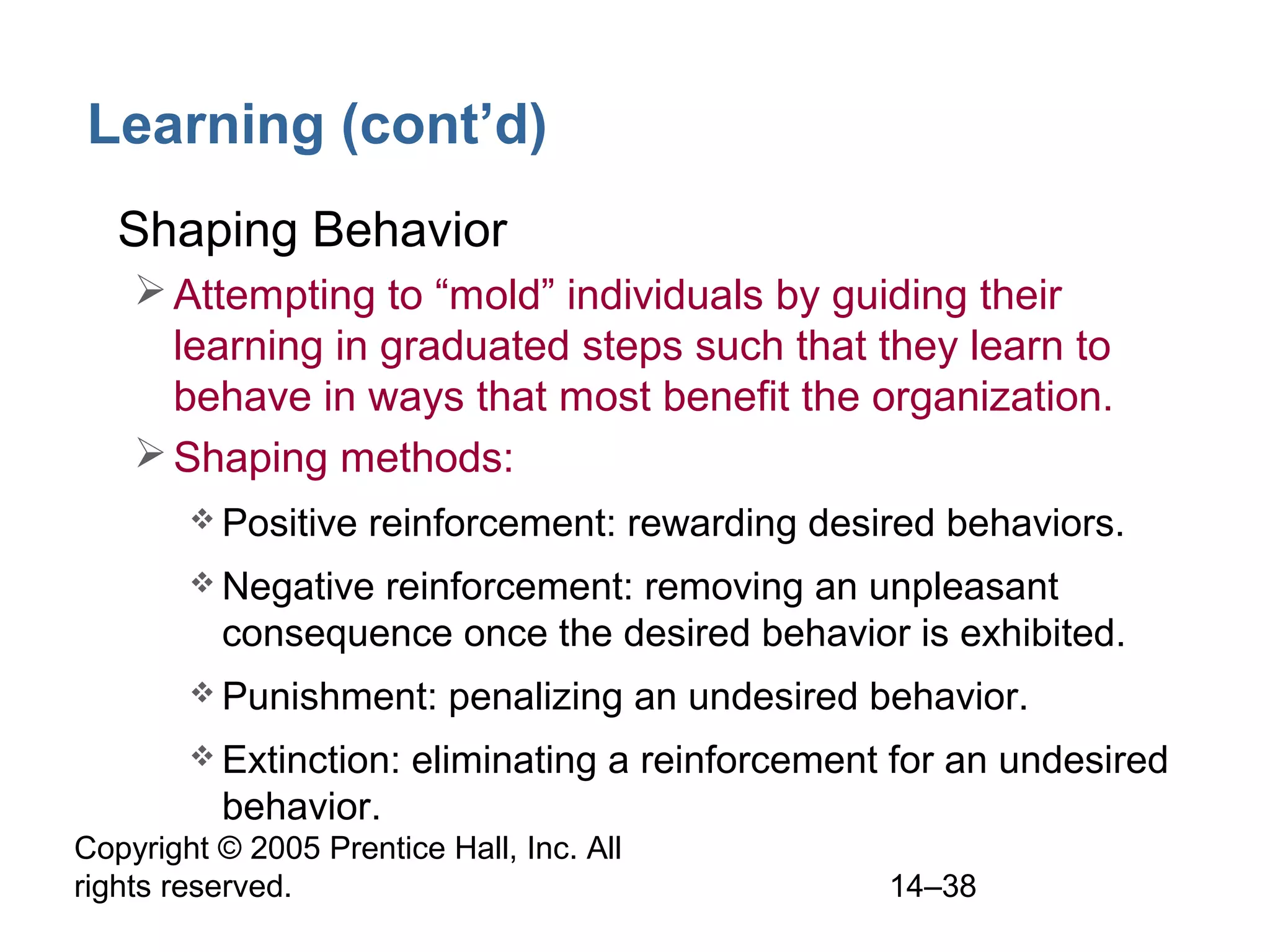 Copyright © 2005 Prentice Hall, Inc. All
rights reserved. 14–38
Learning (cont’d)
• Shaping Behavior
Attempting to “mold” individuals by guiding their
learning in graduated steps such that they learn to
behave in ways that most benefit the organization.
Shaping methods:
 Positive reinforcement: rewarding desired behaviors.
 Negative reinforcement: removing an unpleasant
consequence once the desired behavior is exhibited.
 Punishment: penalizing an undesired behavior.
 Extinction: eliminating a reinforcement for an undesired
behavior.
 