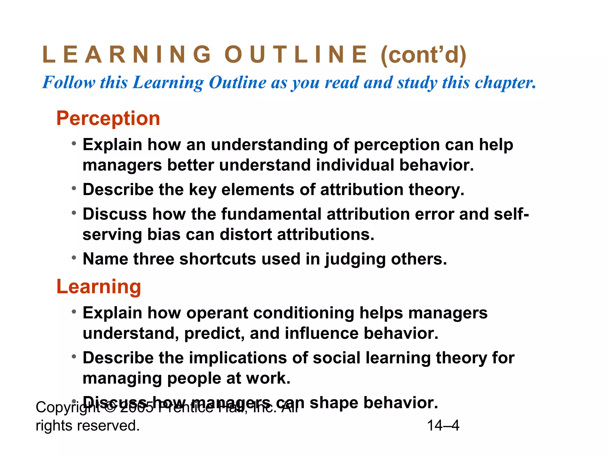 Copyright © 2005 Prentice Hall, Inc. All
rights reserved. 14–4
L E A R N I N G O U T L I N E (cont’d)
Follow this Learning Outline as you read and study this chapter.
Perception
• Explain how an understanding of perception can help
managers better understand individual behavior.
• Describe the key elements of attribution theory.
• Discuss how the fundamental attribution error and self-
serving bias can distort attributions.
• Name three shortcuts used in judging others.
Learning
• Explain how operant conditioning helps managers
understand, predict, and influence behavior.
• Describe the implications of social learning theory for
managing people at work.
• Discuss how managers can shape behavior.
 