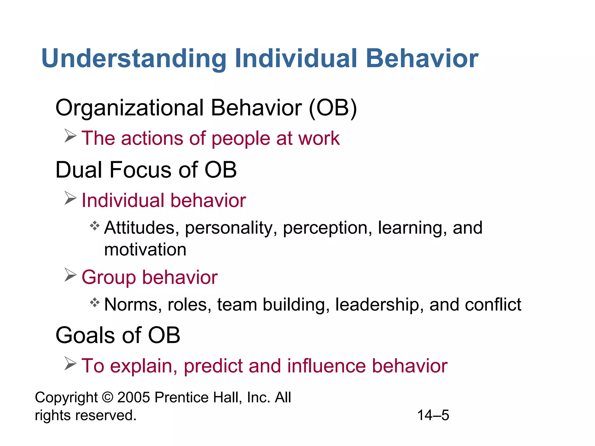 Copyright © 2005 Prentice Hall, Inc. All
rights reserved. 14–5
Understanding Individual Behavior
• Organizational Behavior (OB)
The actions of people at work
• Dual Focus of OB
Individual behavior
 Attitudes, personality, perception, learning, and
motivation
Group behavior
 Norms, roles, team building, leadership, and conflict
• Goals of OB
To explain, predict and influence behavior
 