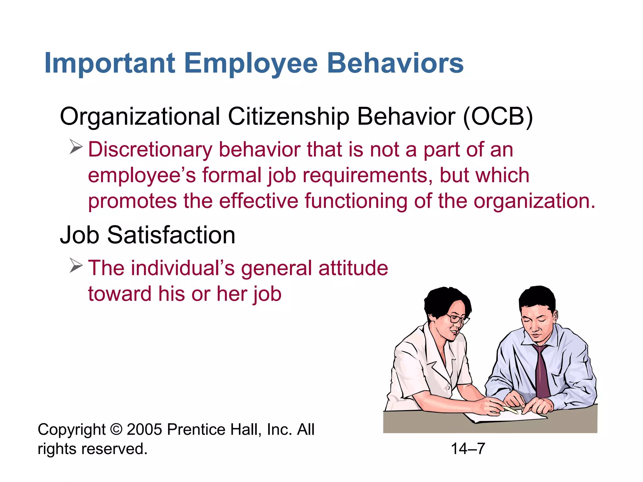 Copyright © 2005 Prentice Hall, Inc. All
rights reserved. 14–7
Important Employee Behaviors
• Organizational Citizenship Behavior (OCB)
Discretionary behavior that is not a part of an
employee’s formal job requirements, but which
promotes the effective functioning of the organization.
• Job Satisfaction
The individual’s general attitude
toward his or her job
 