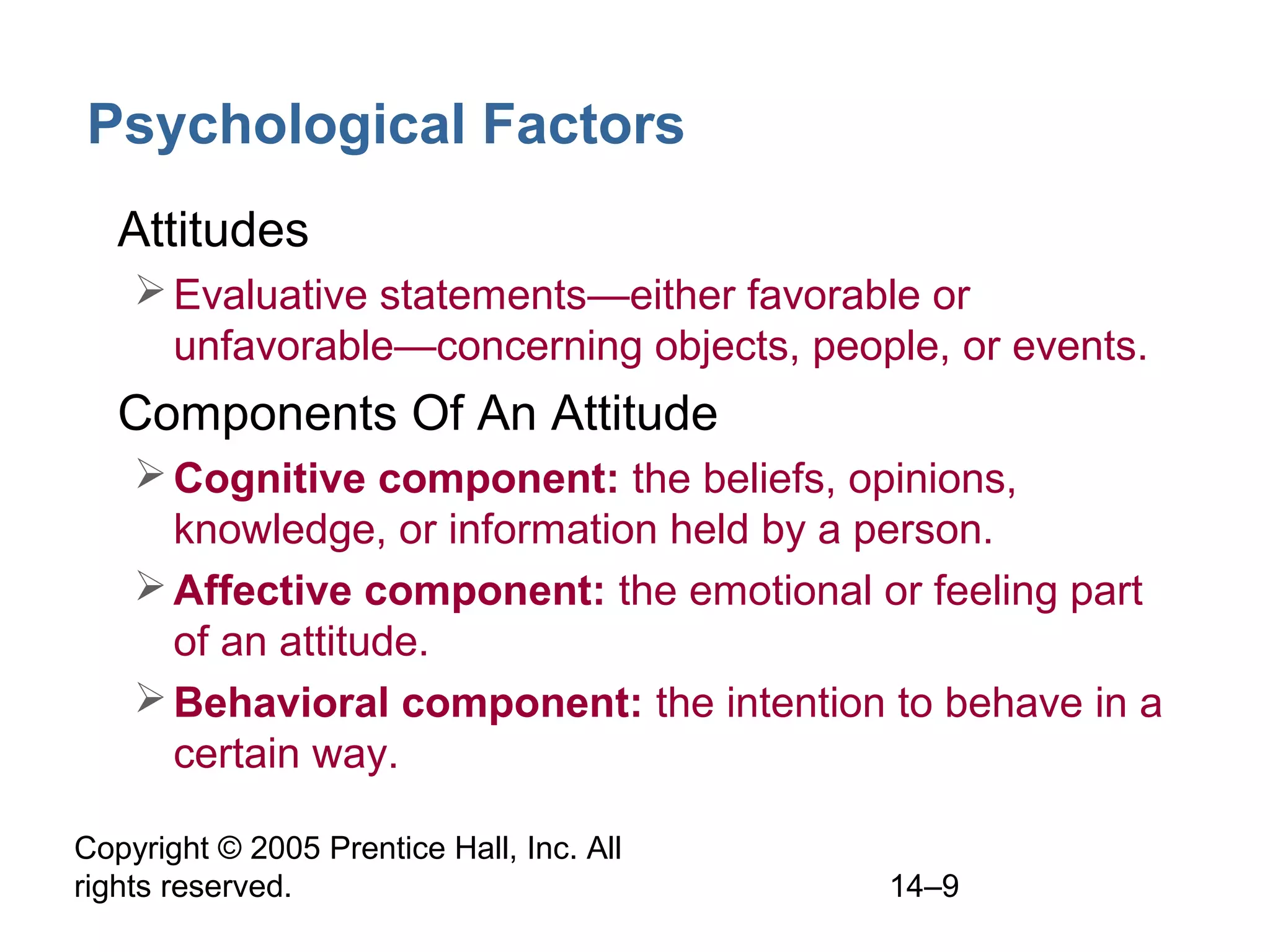 Copyright © 2005 Prentice Hall, Inc. All
rights reserved. 14–9
Psychological Factors
• Attitudes
Evaluative statements—either favorable or
unfavorable—concerning objects, people, or events.
• Components Of An Attitude
Cognitive component: the beliefs, opinions,
knowledge, or information held by a person.
Affective component: the emotional or feeling part
of an attitude.
Behavioral component: the intention to behave in a
certain way.
 
