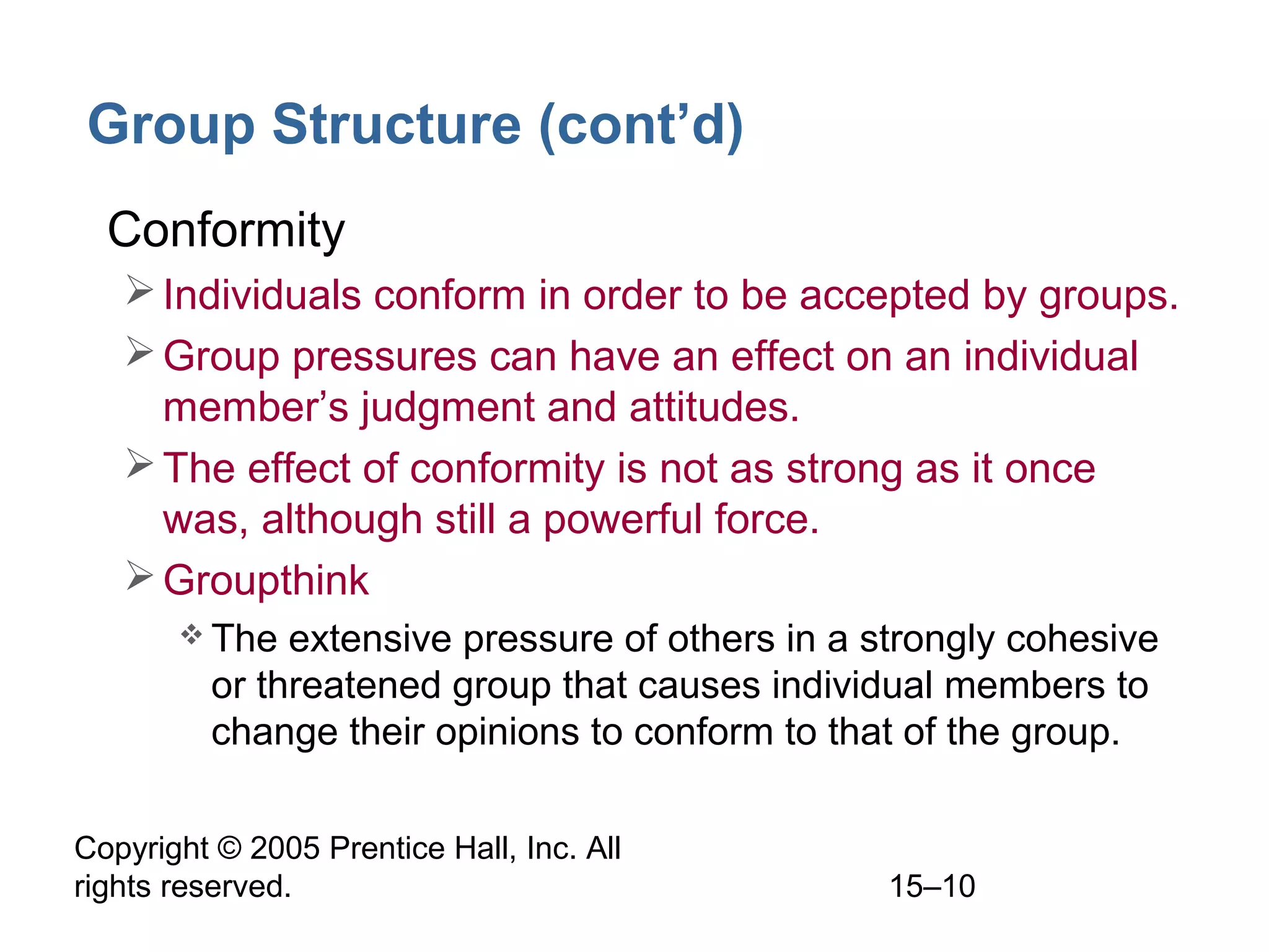 Group Structure (cont’d)
• Conformity
 Individuals conform in order to be accepted by groups.
 Group pressures can have an effect on an individual
member’s judgment and attitudes.
 The effect of conformity is not as strong as it once
was, although still a powerful force.
 Groupthink
 The

extensive pressure of others in a strongly cohesive
or threatened group that causes individual members to
change their opinions to conform to that of the group.

Copyright © 2005 Prentice Hall, Inc. All
rights reserved.

15–10

 
