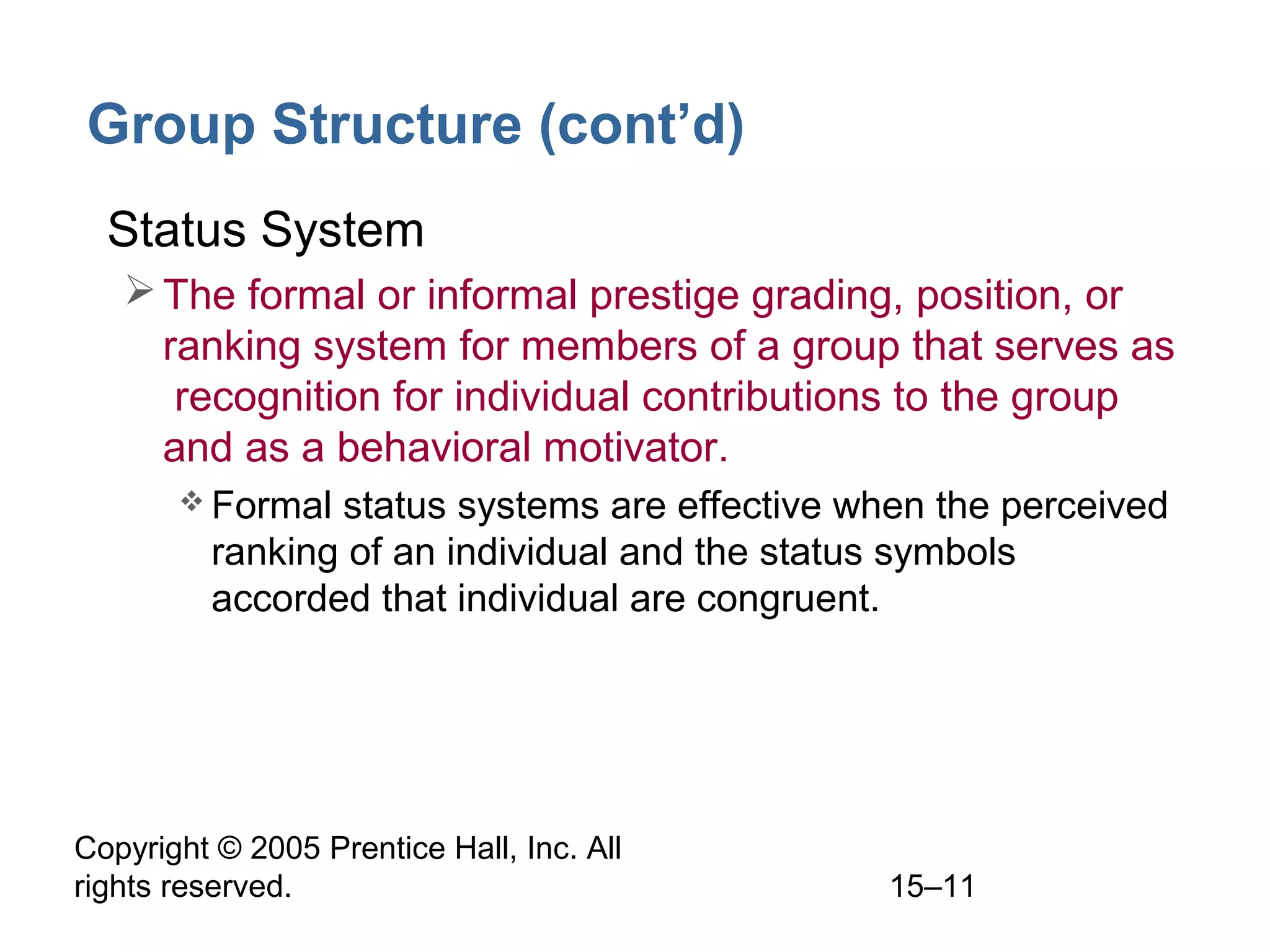 Group Structure (cont’d)
• Status System
 The formal or informal prestige grading, position, or
ranking system for members of a group that serves as
recognition for individual contributions to the group
and as a behavioral motivator.
 Formal

status systems are effective when the perceived
ranking of an individual and the status symbols
accorded that individual are congruent.

Copyright © 2005 Prentice Hall, Inc. All
rights reserved.

15–11

 