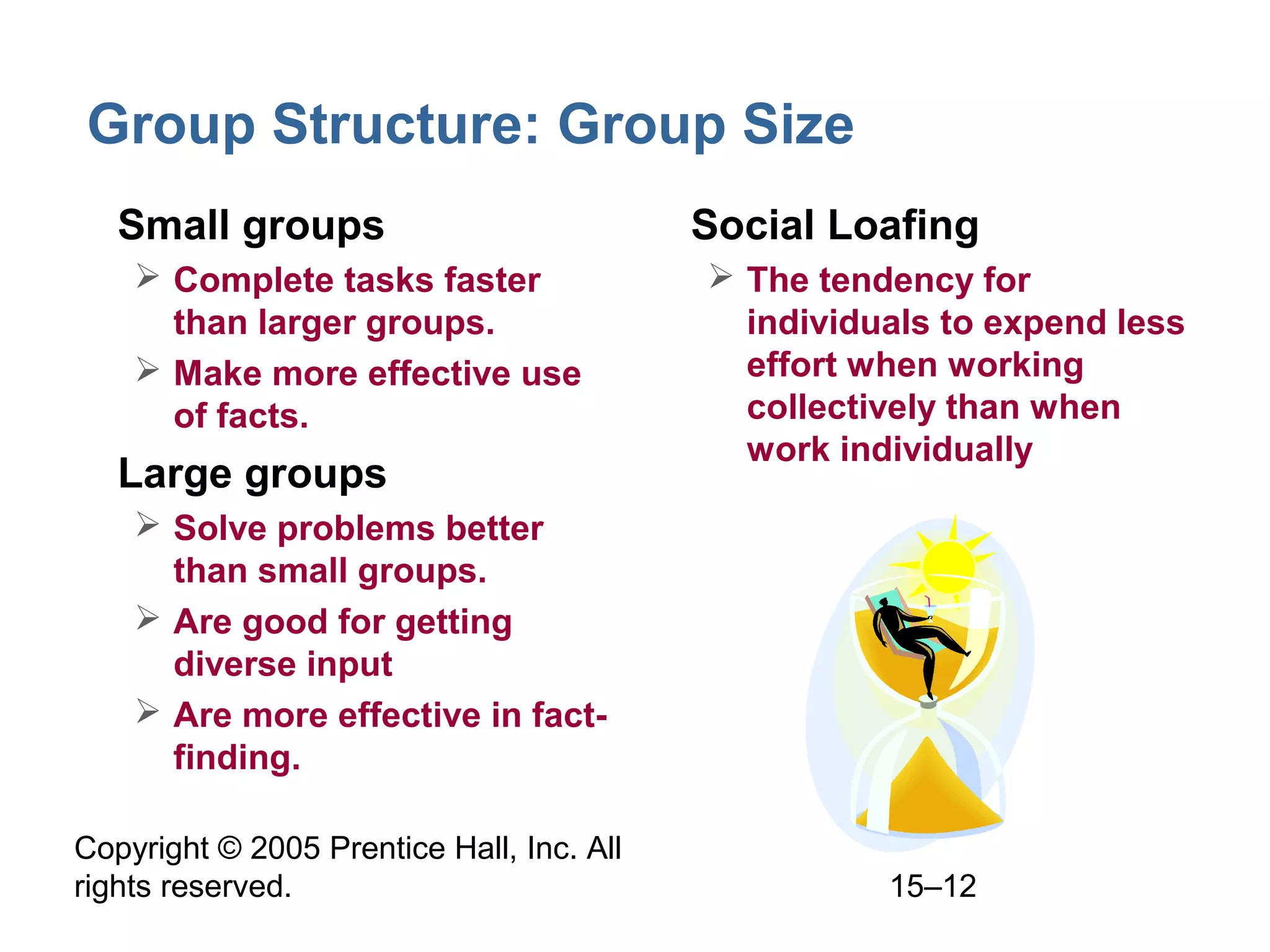 Group Structure: Group Size
• Small groups
 Complete tasks faster
than larger groups.
 Make more effective use
of facts.

• Large groups

• Social Loafing
 The tendency for
individuals to expend less
effort when working
collectively than when
work individually

 Solve problems better
than small groups.
 Are good for getting
diverse input
 Are more effective in factfinding.
Copyright © 2005 Prentice Hall, Inc. All
rights reserved.

15–12

 