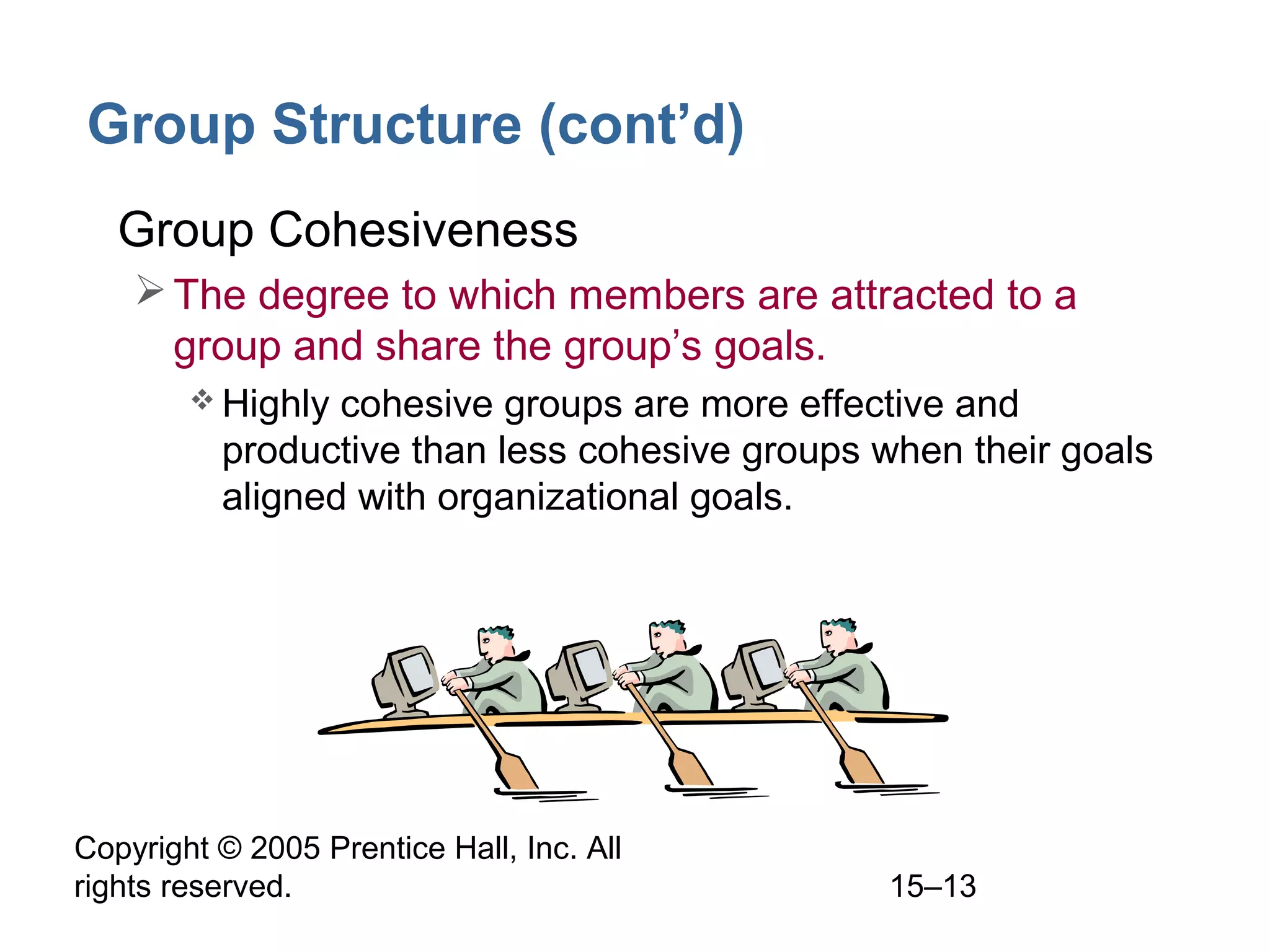Group Structure (cont’d)
• Group Cohesiveness
 The degree to which members are attracted to a
group and share the group’s goals.
 Highly

cohesive groups are more effective and
productive than less cohesive groups when their goals
aligned with organizational goals.

Copyright © 2005 Prentice Hall, Inc. All
rights reserved.

15–13

 