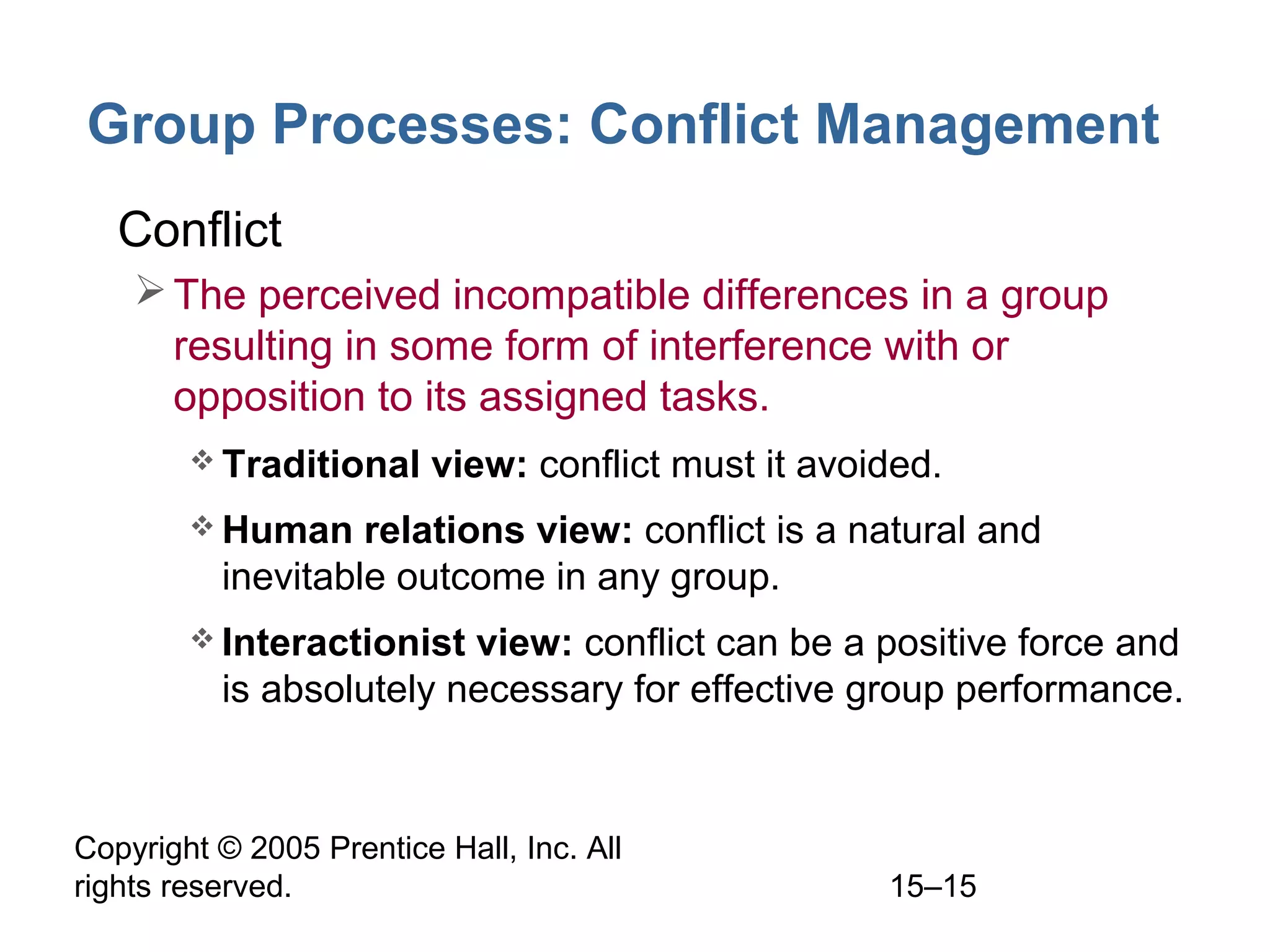 Group Processes: Conflict Management
• Conflict
 The perceived incompatible differences in a group
resulting in some form of interference with or
opposition to its assigned tasks.
 Traditional

view: conflict must it avoided.

 Human

relations view: conflict is a natural and
inevitable outcome in any group.

 Interactionist

view: conflict can be a positive force and
is absolutely necessary for effective group performance.

Copyright © 2005 Prentice Hall, Inc. All
rights reserved.

15–15

 